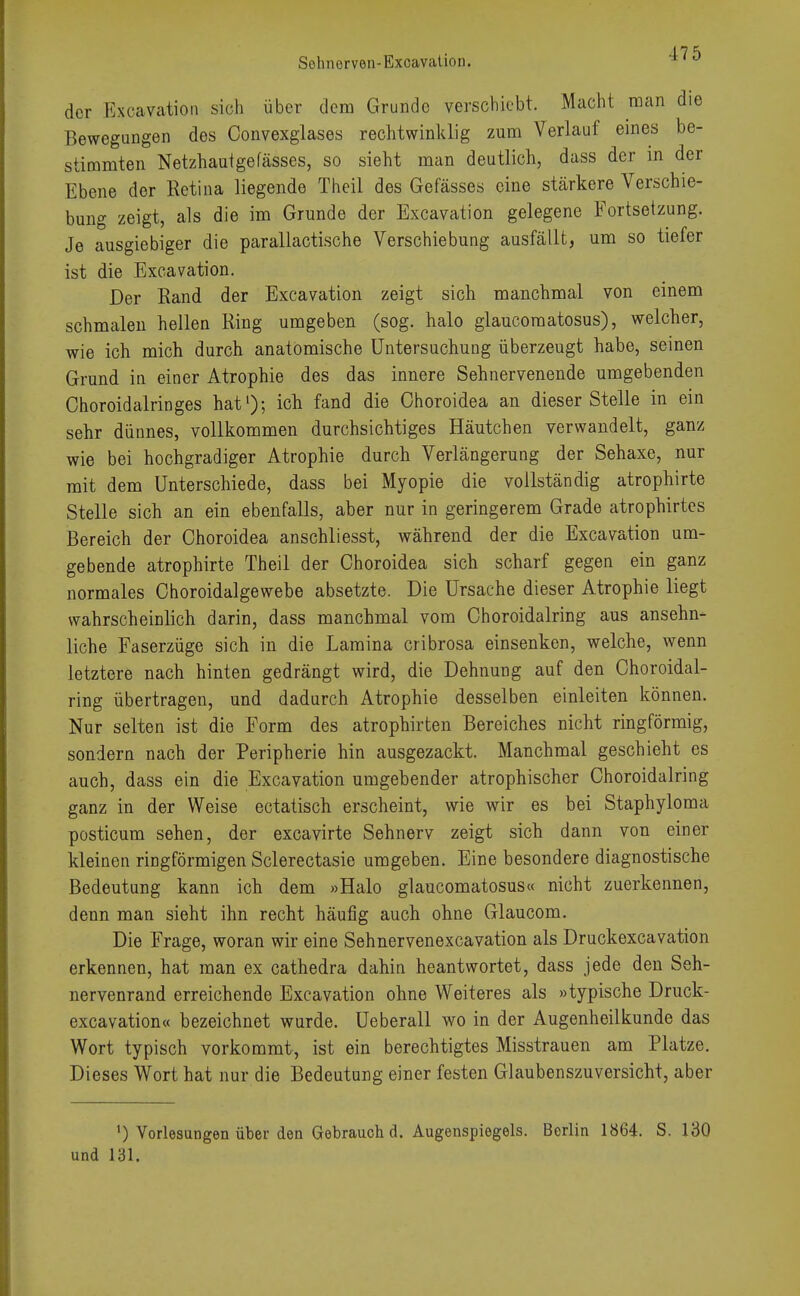 der Excavation sicli über dem Grunde verschiebt. Macht man die Bewegungen des Convexglases rechtwinklig zum Verlauf eines be- stimmten Netzhautgefässes, so sieht man deutlich, dass der in der Ebene der Retina liegende Theil des Gefässes eine stärkere Verschie- bung zeigt, als die im Grunde der Excavation gelegene Fortsetzung. Je ausgiebiger die parallactische Verschiebung ausfällt, um so tiefer ist die Excavation. Der Rand der Excavation zeigt sich manchmal von einem schmalen hellen Ring umgeben (sog. halo glaueomatosus), welcher, wie ich mich durch anatomische Untersuchung überzeugt habe, seinen Grund in einer Atrophie des das innere Sehnervenende umgebenden Choroidalringes hat1); ich fand die Choroidea an dieser Stelle in ein sehr dünnes, vollkommen durchsichtiges Häutchen verwandelt, ganz wie bei hochgradiger Atrophie durch Verlängerung der Sehaxe, nur mit dem Unterschiede, dass bei Myopie die vollständig atrophirte Stelle sich an ein ebenfalls, aber nur in geringerem Grade atrophirtes Bereich der Choroidea anschliesst, während der die Excavation um- gebende atrophirte Theil der Choroidea sich scharf gegen ein ganz normales Choroidalgewebe absetzte. Die Ursache dieser Atrophie liegt wahrscheinlich darin, dass manchmal vom Choroidalring aus ansehn- liche Faserzüge sich in die Laraina cribrosa einsenken, welche, wenn letztere nach hinten gedrängt wird, die Dehnung auf den Choroidal- ring übertragen, und dadurch Atrophie desselben einleiten können. Nur selten ist die Form des atrophirten Bereiches nicht ringförmig, sondern nach der Peripherie hin ausgezackt. Manchmal geschieht es auch, dass ein die Excavation umgebender atrophischer Choroidalring ganz in der Weise ectatisch erscheint, wie wir es bei Staphyloma posticum sehen, der excavirte Sehnerv zeigt sich dann von einer kleinen ringförmigen Sclerectasie umgeben. Eine besondere diagnostische Bedeutung kann ich dem »Halo glaueomatosus« nicht zuerkennen, denn man sieht ihn recht häufig auch ohne Glaucom. Die Frage, woran wir eine Sehnervenexcavation als Druckexcavation erkennen, hat man ex cathedra dahin beantwortet, dass jede den Seh- nervenrand erreichende Excavation ohne Weiteres als »typische Druck- excavation« bezeichnet wurde. Ueberall wo in der Augenheilkunde das Wort typisch vorkommt, ist ein berechtigtes Misstrauen am Platze. Dieses Wort hat nur die Bedeutung einer festen Glaubenszuversicht, aber l) Vorlesungen über den Gebrauch d. Augenspiegels. Berlin 1864. S. 130 und 131.