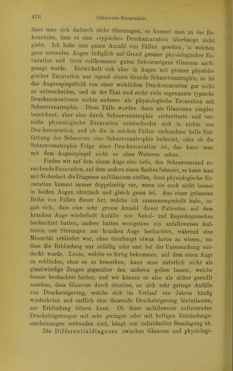 lässt man sich dadurch nicht überzeugen, so kommt man zu der Er- kenntniss, dass es eine »typische« Druckexcavation überhaupt nicht giebt. Ich habe eine ganze Anzahl von Fällen gesehen, in welchen ganz normalen Augen lediglich auf Grund grosser physiologischer Ex- cavation und trotz vollkommen guten Sehvermögens Glaucom nach- gesagt wurde. Entwickelt sich aber in Augen mit grosser physiolo- gischer Excavation aus irgend einem Grunde Sehnervenatrophie, so ist das Augenspiegelbild von einer wirklichen Druckexcavation gar nicht zu unterscheiden, und in der That sind recht viele sogenannte typische Druckexcavationen nichts anderes als physiologische Excavation mit Sehnervenatrophie. Diese Fälle wurden dann als Glaucoma simplex bezeichnet, aber eine durch Sehnervenatrophie verbreiterte und ver- tiefte physiologische Excavation unterscheidet sich in nichts von Druckexcavation, und ob die in solchen Fällen vorhandene helle Ent- färbung der Sehnerven eine Sehnervenatrophie bedeutet, oder ob die Sehnervenatrophie Folge einer Druckexcavation ist, das kann man mit dem Augenspiegel nicht so ohne Weiteres sehen. Finden wir auf dem einem Auge eine tiefe, den Sehnervenrand er- reichende Excavation, auf dem andern einen flachen Sehnerv, so kann man mit Sicherheit dieDiagnose aufGlaucom stellen, denn physiologische Ex- cavation kommt immer doppelseitig vor, wenn sie auch nicht immer in beiden Augen identisch und gleich gross ist. Aus einer grösseren Reihe von Fällen dieser Art, welche ich zusammengestellt habe, er- gab sich, dass eine sehr grosse Anzahl dieser Patienten auf dem kranken Auge wiederholt Anfälle von Nebel- und Regenbogensehen beobachtet hatten, andere hatten wenigstens ein anfallsweises Auf- treten von Störungen am kranken Auge beobachtet, während eine Minorität erblindet war, ohne überhaupt etwas davon zu wissen, so- dass die Erblindung nur zufällig oder erst bei der Untersuchung ent- deckt wurde. Leute, welche es fertig bekommen, auf dem einen Auge zu erblinden, ohne es zu bemerken, kann man natürlich nicht als glaubwürdige Zeugen gegenüber den anderen gelten lassen, welche besser beobachtet hatten, und wir können es also als sicher gestellt ansehen, dass Glaucom durch einzelne, an sich sehr geringe Anfälle von Drucksteigerung, welche sich im Verlauf von Jahren häufig wiederholen und endlich eine dauernde Drucksteigerung hinterlassen, zur Erblindung führen kann. Ob diese anfallsweise auftretenden Drucksteigerungen mit sehr geringen oder mit heftigen Entzündungs- erscheinungen verbunden sind, hängt von individueller Beanlagung ab. Die Differentialdiagnose zwischen Glaucom und physiologi-