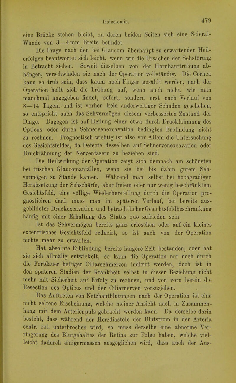 eine Brücke stehen bleibt, zu deren beiden Seiten sich eine Scleral- Wunde von 3—4 mm Breite befindet. Die Frage nach den bei Glaucom überhaupt zu erwartenden Heil- erfolgen beantwortet sich leicht, wenn wir die Ursachen der Sehstörung in Betracht ziehen. Soweit dieselben von der Hornhauttrübung ab- hängen, verschwinden sie nach der Operation vollständig. Die Cornea kann so trüb sein, dass kaum noch Finger gezählt werden, nach der Operation hellt sich die Trübung auf, wenn auch nicht, wie man manchmal angegeben findet, sofort, sondern erst nach Verlauf von 8—14 Tagen, und ist vorher kein anderweitiger Schaden geschehen, so entspricht auch das Sehvermögen diesem verbesserten Zustand der Dinge. Dagegen ist auf Heilung einer etwa durch Drucklähmung des Opticus oder durch Sehnervenexcavation bedingten Erblindung nicht zu rechnen. Prognostisch wichtig ist also vor Allem die Untersuchung des Gesichtsfeldes, da Defecte desselben auf Sehnervenexcavation oder Drucklähmung der Nervenfasern zu beziehen sind. Die Heilwirkung der Operation zeigt sich demnach am schönsten bei frischen Glaucomanfällen, wenn sie bei bis dahin gutem Seh- vermögen zu Stande kamen. Während man selbst bei hochgradiger Herabsetzung der Sehschärfe, aber freiem oder nur wenig beschränktem Gesichtsfeld, eine völlige Wiederherstellung durch die Operation pro- gnosticiren darf, muss man im späteren Verlauf, bei bereits aus- gebildeter Druckexcavation und beträchtlicher Gesichtsfeldbeschränkung häufig mit einer Erhaltung des Status quo zufrieden sein. Ist das Sehvermögen bereits ganz erloschen oder auf ein kleines excentrisches Gesichtsfeld reducirt, so ist auch von der Operation nichts mehr zu erwarten. Hat absolute Erblindung bereits längere Zeit bestanden, oder hat sie sich allmälig entwickelt, so kann die Operation nur noch durch die Fortdauer heftiger Ciliarschmerzen indicirt werden, doch ist in den späteren Stadien der Krankheit selbst in dieser Beziehung nicht mehr mit Sicherheit auf Erfolg zu rechnen, und von vorn herein die Resection des Opticus und der Oiliarnerven vorzuziehen. Das Auftreten von Netzhautblutungen nach der Operation ist eine nicht seltene Erscheinung, welche meiner Ansicht nach in Zusammen- hang mit dem Arterienpuls gebracht werden kann. Da derselbe darin besteht, dass während der Herzdiastole der Blutstrom in der Arteria centr. ret. unterbrochen wird, so muss derselbe eine abnorme Ver- ringerung des Blutgehaltes der Retina zur Folgo haben, welche viel- leicht dadurch einigermassen ausgeglichen wird, dass auch der Aus-