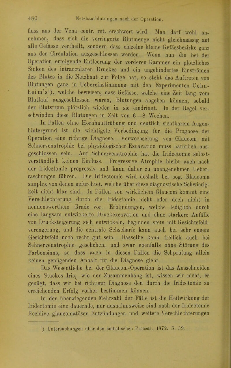 Netzhautblutungen nach der Operation. fluss aus der Vena centr. ret. erschwert wird. Man darf wohl an- nehmen, dass sich die verringerte Blutmenge nicht gleichmässig auf alle Gefässe vertheilt, sondern dass einzelne kleine Gefässbezirke ganz aus der Circulation ausgeschlossen werden. Wenn nun die bei der Operation erfolgende Entleerung der vorderen Kammer ein plötzliches Sinken des intraoeularen Druckes und ein ungehindertes Einströmen des Blutes in die Netzhaut zur Folge hat, so steht das Auftreten von Blutungen ganz in Uebereinstimmung mit den Experimenten Cohn- heim's1), welche beweisen, dass Gefässe, welche eine Zeit lang vom Blutlauf ausgeschlossen waren, Blutungen abgeben können, sobald der Blutstrom plötzlich wieder in sie eindringt. In der Regel ver- schwinden diese Blutungen in Zeit von 6—8 Wochen. In Fällen ohne Hornhauttrübung und deutlich sichtbarem Augen- hintergrund ist die wichtigste Vorbedingung für die Prognose der Operation eine richtige Diagnose. Verwechselung von Glaucom mit Sehnervenatrophie bei physiologischer Excavation muss natürlich aus- geschlossen sein. Auf Sehnervenatrophie hat die Iridectomie selbst- verständlich keinen Einfluss. Progressive Alrophie bleibt auch nach der Iridectomie progressiv und kann daher zu unangenehmen Ueber- raschungen führen. Die Iridectomie wird deshalb bei sog. Glaucoma simplex von denen gefürchtet, welche über diese diagnostische Schwierig- keit nicht klar sind. In Fällen von wirklichem Glaucom kommt eine Verschlechterung durch die Iridectomie nicht oder doch nicht in nennenswerthem Grade vor. Erblindungen, welche lediglich durch eine langsam entwickelte Druckexcavation und ohne stärkere Anfälle von Drucksteigerung sich entwickeln, beginnen stets mit Gesichtsfeld- verengerung, und die centrale Sehschärfe kann auch bei sehr engem Gesichtsfeld noch recht gut sein. Dasselbe kann freilich auch bei Sehnervenatrophie geschehen, und zwar ebenfalls ohne Störung des Farbensinns, so dass auch in diesen Fällen die Sehprüfung allein keinen genügenden Anhalt für die Diagnose giebt. Das Wesentliche bei der Glaucom-Operation ist das Ausschneiden eines Stückes Iris, wie der Zusammenhang ist, wissen wir nicht, es genügt, dass wir bei richtiger Diagnose den durch die Iridectomie zu erreichenden Erfolg vorher bestimmen können. In der überwiegenden Mehrzahl der Fälle ist die Heilwirkung der Iridectomie eine dauernde, nur ausnahmsweise sind nach der Iridectomie Recidivc glaueomatöser Entzündungen und weitere Verschlechterungen ') Untersuchungen über den embolischen Procoss. 1872. S. 39.