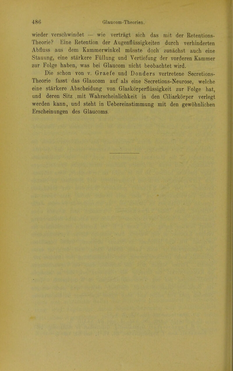 wieder verschwindet — wie verträgt sich das mit der Retentions- Theorie? Eine Retention der Augenflüssigkeiten durch verhinderten Abfluss aus dem Kammerwinkel müsste doch zunächst auch eine Stauung, eine stärkere Füllung und Vertiefung der vorderen Kammer zur Folge haben, was bei Glaucom nicht beobachtet wird. Die schon von v. Graefe und Donders vertretene Secretions- Theorie fasst das Glaucom auf als eine Secretions-Neurose, welche eine stärkere Abscheidung von Glaskörperflüssigkeit zur Folge hat, und deren Sitz .mit Wahrscheinlichkeit in den Ciliarkörper verlegt werden kann, und steht in Uebereinstimmung mit den gewöhnlichen Erscheinungen des Gläucoms.