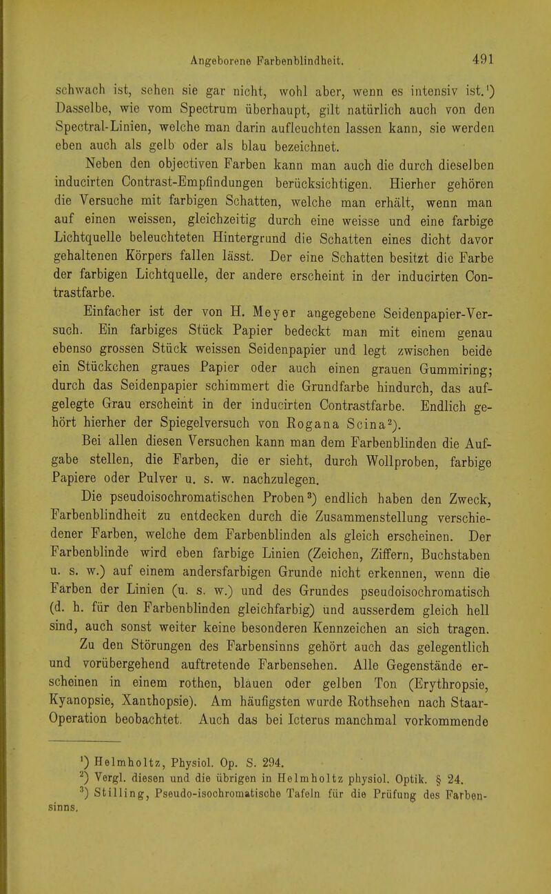 schwach ist, sehen sie gar nicht, wohl aber, wenn es intensiv ist.1) Dasselbe, wie vom Spectrum überhaupt, gilt natürlich auch von den Spectral-Linien, welche man darin aufleuchten lassen kann, sie werden eben auch als gelb oder als blau bezeichnet. Neben den objectiven Farben kann man auch die durch dieselben inducirten Contrast-Empfindungen berücksichtigen. Hierher gehören die Versuche mit farbigen Schatten, welche man erhält, wenn man auf einen weissen, gleichzeitig durch eine weisse und eine farbige Lichtquelle beleuchteten Hintergrund die Schatten eines dicht davor gehaltenen Körpers fallen lässt. Der eine Schatten besitzt die Farbe der farbigen Lichtquelle, der andere erscheint in der inducirten Con- trastfarbe. Einfacher ist der von H. Meyer angegebene Seidenpapier-Ver- such. Ein farbiges Stück Papier bedeckt man mit einem genau ebenso grossen Stück weissen Seidenpapier und legt zwischen beide ein Stückchen graues Papier oder auch einen grauen Gummiring; durch das Seidenpapier schimmert die Grundfarbe hindurch, das auf- gelegte Grau erscheint in der inducirten Contrastfarbe. Endlich ge- hört hierher der Spiegel versuch von Rogana Scina2). Bei allen diesen Versuchen kann man dem Farbenblinden die Auf- gabe stellen, die Farben, die er sieht, durch Wollproben, farbige Papiere oder Pulver u. s. w. nachzulegen. Die pseudoisochromatischen Proben3) endlich haben den Zweck, Farbenblindheit zu entdecken durch die Zusammenstellung verschie- dener Farben, welche dem Farbenblinden als gleich erscheinen. Der Farbenblinde wird eben farbige Linien (Zeichen, Ziffern, Buchstaben u. s. w.) auf einem andersfarbigen Grunde nicht erkennen, wenn die Farben der Linien (u. s. w.) und des Grundes pseudoisochromatisch (d. h. für den Farbenblinden gleichfarbig) und ausserdem gleich hell sind, auch sonst weiter keine besonderen Kennzeichen an sich tragen. Zu den Störungen des Farbensinns gehört auch das gelegentlich und vorübergehend auftretende Farbensehen. Alle Gegenstände er- scheinen in einem rothen, blauen oder gelben Ton (Erythropsie, Kyanopsie, Xanthopsie). Am häufigsten wurde Rothsehen nach Staar- Operation beobachtet. Auch das bei Icterus manchmal vorkommende ') Helmholtz, Physiol. Op. S. 294. 2) Vorgl. diesen und die übrigen in Helmholtz physiol. Optik. § 24. 3) Stilling, Pseudo-isochroraatische Tafeln für die Prüfung des Farben- sinns.