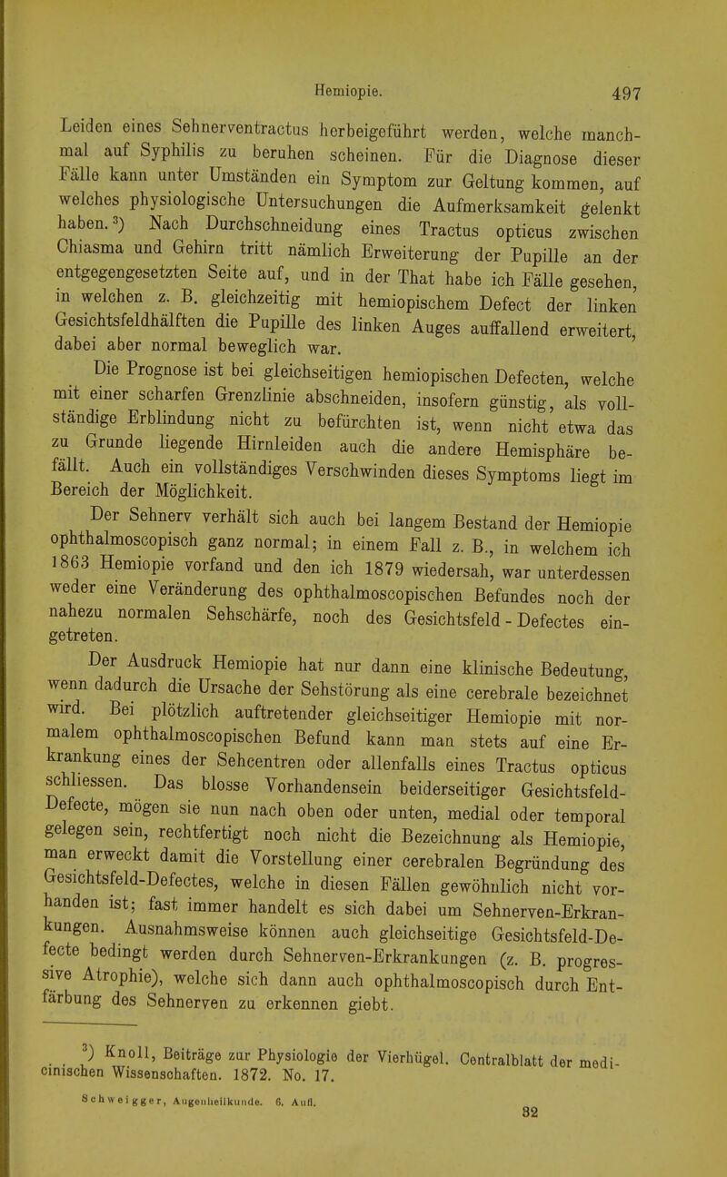 Leiden eines Sehner ventractus herbeigeführt werden, welche manch- mal auf Syphilis zu beruhen scheinen. Für die Diagnose dieser Fälle kann unter Umständen ein Symptom zur Geltung kommen, auf welches physiologische Untersuchungen die Aufmerksamkeit gelenkt haben. 3) Nach Durchschneidung eines Tractus opticus zwischen Chiasma und Gehirn tritt nämlich Erweiterung der Pupille an der entgegengesetzten Seite auf, und in der That habe ich Fälle gesehen in welchen z. B. gleichzeitig mit hemiopischem Defect der linken Gesichtsfeldhälften die Pupille des linken Auges auffallend erweitert dabei aber normal beweglich war. Die Prognose ist bei gleichseitigen hemiopischen Defecten, welche mit einer scharfen Grenzlinie abschneiden, insofern günstig, als voll- ständige Erblindung nicht zu befürchten ist, wenn nicht etwa das zu Grunde liegende Hirnleiden auch die andere Hemisphäre be- fällt. Auch ein vollständiges Verschwinden dieses Symptoms liegt im Bereich der Möglichkeit. Der Sehnerv verhält sich auch bei langem Bestand der Hemiopie ophthalmoscopisch ganz normal; in einem Fall z. B., in welchem ich 1863 Hemiopie vorfand und den ich 1879 wiedersah, war unterdessen weder eine Veränderung des ophthalmoscopischen Befundes noch der nahezu normalen Sehschärfe, noch des Gesichtsfeld - Defectes ein- getreten. Der Ausdruck Hemiopie hat nur dann eine klinische Bedeutung wenn dadurch die Ursache der Sehstörung als eine cerebrale bezeichnet wird. Bei plötzlich auftretender gleichseitiger Hemiopie mit nor- malem ophthalmoscopischen Befund kann man stets auf eine Er- krankung eines der Sehcentren oder allenfalls eines Tractus opticus schliessen. Das blosse Vorhandensein beiderseitiger Gesichtsfeld- Defecte, mögen sie nun nach oben oder unten, medial oder temporal gelegen sein, rechtfertigt noch nicht die Bezeichnung als Hemiopie man erweckt damit die Vorstellung einer cerebralen Begründung des Gesichtsfeld-Defectes, welche in diesen Fällen gewöhnlich nicht vor- handen ist; fast immer handelt es sich dabei um Sehnerven-Erkran- kungen. Ausnahmsweise können auch gleichseitige Gesichtsfeld-De- fecte bedingt werden durch Sehnerven-Erkrankungen (z. B. progres- sive Atrophie), welche sich dann auch ophthalmoscopisch durch Ent- färbung des Sehnerven zu erkennen giebt. 3) Knoll, Beiträge zur Physiologie der Vierhügel. Centraiblatt der medi- cimschen Wissenschaften. 1872. No. 17. Schweigger, Augenheilkunde. 6. Aull. 82