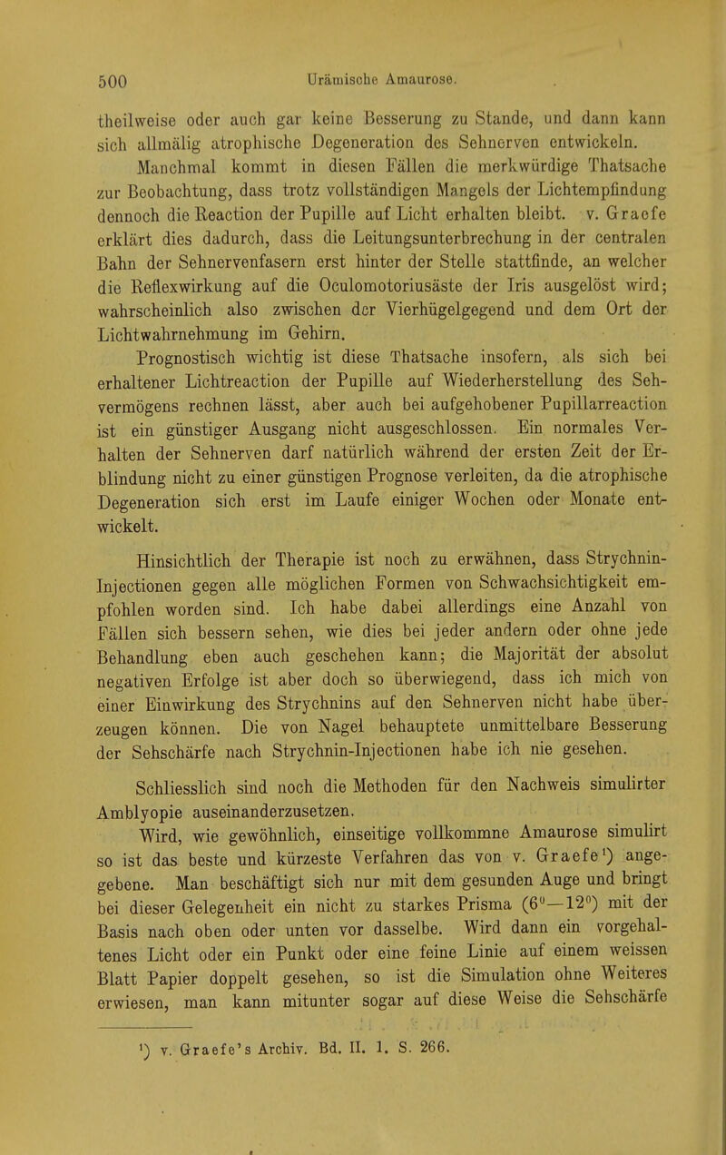 theilweise oder auch gar keine Besserung zu Stande, und dann kann sich allmälig atrophische Degeneration des Sehnerven entwickeln. Manchmal kommt in diesen Fällen die merkwürdige Thatsache zur Beobachtung, dass trotz vollständigen Mangels der Lichtempfindung dennoch die Reaction der Pupille auf Licht erhalten bleibt, v. Graefe erklärt dies dadurch, dass die Leitungsunterbrechung in der centralen Bahn der Sehnervenfasern erst hinter der Stelle stattfinde, an welcher die Reflexwirkung auf die Oculomotoriusäste der Iris ausgelöst wird; wahrscheinlich also zwischen der Vierhügelgegend und dem Ort der Lichtwahrnehmung im Gehirn. Prognostisch wichtig ist diese Thatsache insofern, als sich bei erhaltener Lichtreaction der Pupille auf Wiederherstellung des Seh- vermögens rechnen lässt, aber auch bei aufgehobener Pupillarreaction ist ein günstiger Ausgang nicht ausgeschlossen. Ein normales Ver- halten der Sehnerven darf natürlich während der ersten Zeit der Er- blindung nicht zu einer günstigen Prognose verleiten, da die atrophische Degeneration sich erst im Laufe einiger Wochen oder Monate ent- wickelt. Hinsichtlich der Therapie ist noch zu erwähnen, dass Strychnin- Injectionen gegen alle möglichen Formen von Schwachsichtigkeit em- pfohlen worden sind. Ich habe dabei allerdings eine Anzahl von Fällen sich bessern sehen, wie dies bei jeder andern oder ohne jede Behandlung eben auch geschehen kann; die Majorität der absolut negativen Erfolge ist aber doch so überwiegend, dass ich mich von einer Einwirkung des Strychnins auf den Sehnerven nicht habe über- zeugen können. Die von Nagel behauptete unmittelbare Besserung der Sehschärfe nach Strychnin-Injectionen habe ich nie gesehen. Schliesslich sind noch die Methoden für den Nachweis simulirter Amblyopie auseinanderzusetzen. Wird, wie gewöhnlich, einseitige vollkommne Amaurose simulirt so ist das beste und kürzeste Verfahren das von v. Graefe1) ange- gebene. Man beschäftigt sich nur mit dem gesunden Auge und bringt bei dieser Gelegenheit ein nicht zu starkes Prisma (6Ü—12°) mit der Basis nach oben oder unten vor dasselbe. Wird dann ein vorgehal- tenes Licht oder ein Punkt oder eine feine Linie auf einem weissen Blatt Papier doppelt gesehen, so ist die Simulation ohne Weiteres erwiesen, man kann mitunter sogar auf diese Weise die Sehschärfe ') v. Graefe's Archiv. Bd. II. 1. S. 266.