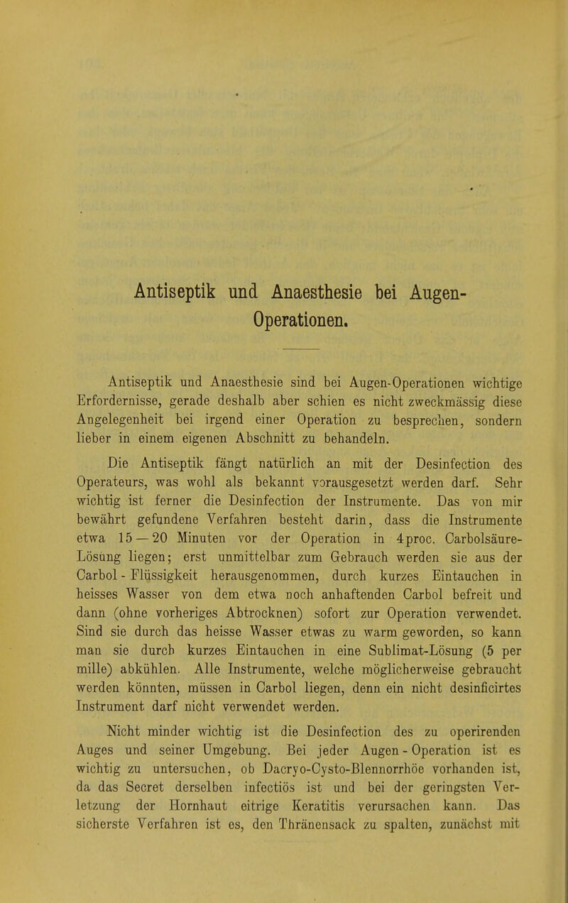 Antiseptik und Anaesthesie bei Augen- Operationen. Antiseptik und Anaesthesie sind bei Augen-Operationen wichtige Erfordernisse, gerade deshalb aber schien es nicht zweckmässig diese Angelegenheit bei irgend einer Operation zu besprechen, sondern lieber in einem eigenen Abschnitt zu behandeln. Die Antiseptik fängt natürlich an mit der Desinfection des Operateurs, was wohl als bekannt vorausgesetzt werden darf. Sehr wichtig ist ferner die Desinfection der Instrumente. Das von mir bewährt gefundene Verfahren besteht darin, dass die Instrumente etwa 15 — 20 Minuten vor der Operation in 4proc. Carbolsäure- Lösüng liegen; erst unmittelbar zum Gebrauch werden sie aus der Oarbol - Flüssigkeit herausgenommen, durch kurzes Eintauchen in heisses Wasser von dem etwa noch anhaftenden Carbol befreit und dann (ohne vorheriges Abtrocknen) sofort zur Operation verwendet. Sind sie durch das heisse Wasser etwas zu warm geworden, so kann man sie durch kurzes Eintauchen in eine Sublimat-Lösung (5 per mille) abkühlen. Alle Instrumente, welche möglicherweise gebraucht werden könnten, müssen in Carbol liegen, denn ein nicht desinficirtes Instrument darf nicht verwendet werden. Nicht minder wichtig ist die Desinfection des zu operirenden Auges und seiner Umgebung. Bei jeder Augen - Operation ist es wichtig zu untersuchen, ob Dacryo-Cysto-Blennorrhöe vorhanden ist, da das Secret derselben infectiös ist und bei der geringsten Ver- letzung der Hornhaut eitrige Keratitis verursachen kann. Das sicherste Verfahren ist es, den Thränensack zu spalten, zunächst mit