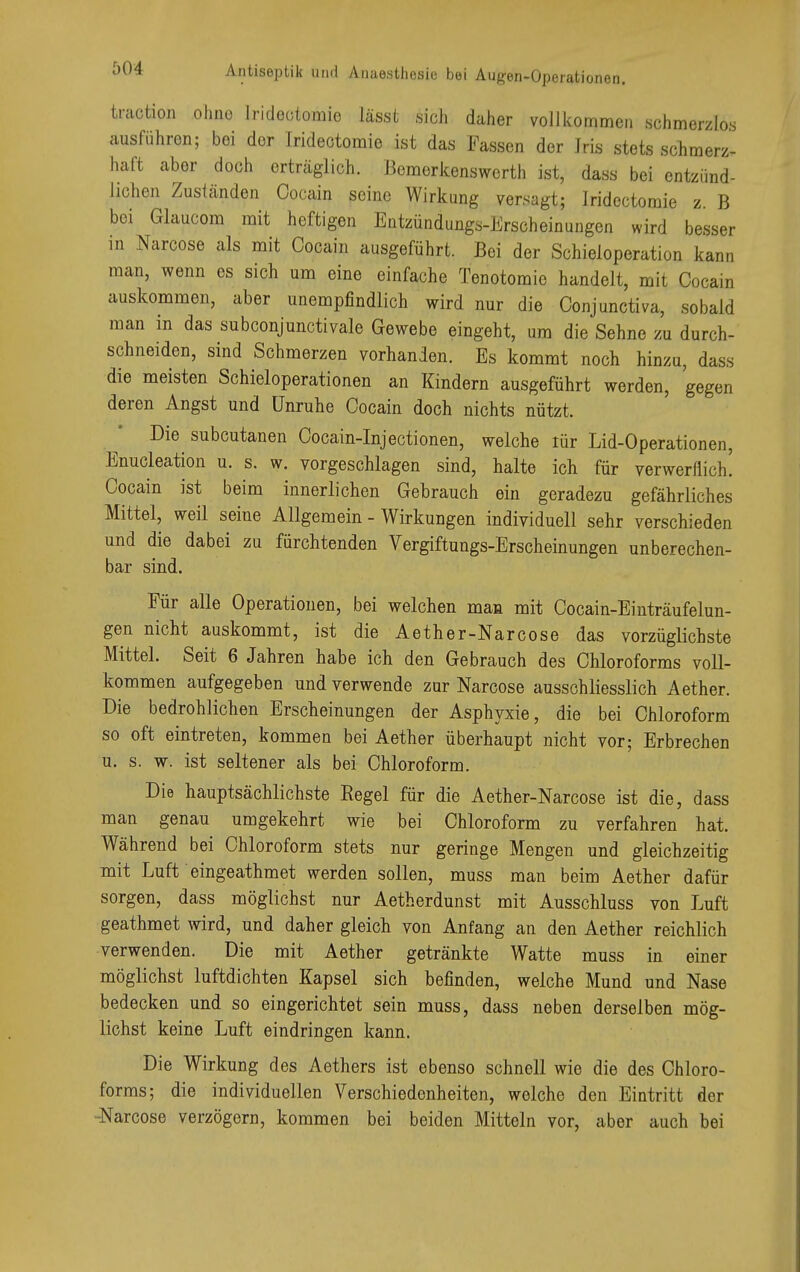 traction ohne Irideotomie lässt sich daher vollkommen schmerzlos ausführen; bei der Irideotomie ist das Fassen der Jris stets schmerz- haft aber doch erträglich. Bemerkenswerth ist, dass bei entzünd- lichen Zuständen Cocain seine Wirkung versagt; Irideotomie z. B bei Glaucom mit heftigen Entzündungs-Erscheinungen wird besser in Narcose als mit Cocain ausgeführt. Bei der Schieloperation kann man, wenn es sich um eine einfache Tenotomie handelt, mit Cocain auskommen, aber unempfindlich wird nur die Conjunctiva, sobald man in das subconjunctivale Gewebe eingeht, um die Sehne zu durch- schneiden, sind Schmerzen vorhanden. Es kommt noch hinzu, dass die meisten Schieloperationen an Kindern ausgeführt werden, gegen deren Angst und Unruhe Cocain doch nichts nützt. Die subcutanen Cocain-Injectionen, welche lür Lid-Operationen, Enucleation u. s. w. vorgeschlagen sind, halte ich für verwerflich' Cocain ist beim innerlichen Gebrauch ein geradezu gefährliches Mittel, weil seine Allgemein - Wirkungen individuell sehr verschieden und die dabei zu fürchtenden Vergiftungs-Erscheinungen unberechen- bar sind. Für alle Operationen, bei welchen man mit Cocain-Einträufelun- gen nicht auskommt, ist die Aether-Narcose das vorzüglichste Mittel. Seit 6 Jahren habe ich den Gebrauch des Chloroforms voll- kommen aufgegeben und verwende zur Narcose ausschliesslich Aether. Die bedrohlichen Erscheinungen der Asphyxie, die bei Chloroform so oft eintreten, kommen bei Aether überhaupt nicht vor; Erbrechen u. s. w. ist seltener als bei Chloroform. Die hauptsächlichste Regel für die Aether-Narcose ist die, dass man genau umgekehrt wie bei Chloroform zu verfahren hat. Während bei Chloroform stets nur geringe Mengen und gleichzeitig mit Luft eingeathmet werden sollen, muss man beim Aether dafür sorgen, dass möglichst nur Aetherdunst mit Ausschluss von Luft geathmet wird, und daher gleich von Anfang an den Aether reichlich verwenden. Die mit Aether getränkte Watte muss in einer möglichst luftdichten Kapsel sich befinden, welche Mund und Nase bedecken und so eingerichtet sein muss, dass neben derselben mög- lichst keine Luft eindringen kann. Die Wirkung des Aethers ist ebenso schnell wie die des Chloro- forms; die individuellen Verschiedenheiten, welche den Eintritt der -Narcose verzögern, kommen bei beiden Mitteln vor, aber auch bei