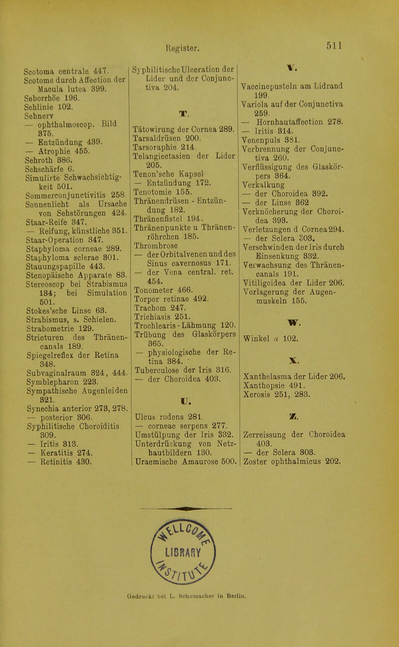 Scotoma centrale 447. Scotome duroh Affeotion der Macula lutea 399. Seborrhöe 196. Sehlinie 102. Sehnerv — ophthalmoscop. Bild 875. — Entzündung 439. — Atrophie 455. Sehroth 886. Sehschärfe 6. Simulirte Schwachsichtig- keit 501. Sommerconjunctivitis 258. Sonnenlicht als Ursache von Sehstörungen 424. Staar- Reife 347. — Reifung, künstliche 351. Staar-Operation 347. Staphyloma corneae 289. Staphyloma sclerae 301. Stauungspapille 443. Stenopäische Apparate 83. Stereoscop bei Strabismus 134; bei Simulation 501. Stokes'sche Linse 63. Strabismus, s. Schielen. Strabometrie 129. Stricturen des Thränen- canals 189. Spiegelreflex der Retina 348. Subvaginalraum 324 , 444. Symblepharon 223. Sympathische Augenleiden 321. Synechia anterior 273, 278. — posterior 306. Syphilitische Choroiditis 309. — Iritis 313. — Keratitis 274. — Retinitis 430. SyphilitischeUlceration der Lider und der Conjunc- tiva 204. T. Tätowirung der Cornea 289. Tarsaldrüsen 200. Tarsoraphie 214. Telangiectasien der Lider 205. Tenon'sche Kapsel — Entzündung 172. Tenotomie 155. Thränendrüsen - Entzün- dung 182. Thränenfistel 194. Thränenpunkte u Thränen- röhrchen 185. Thrombrose — derOrbitalvenenunddes Sinus cavernosus 171. — der Vena central, ret. 454. Tonometer 466. Torpor retinae 492. Trachom 247. Trichiasis 251. Trochlearis - Lähmung 120. Trübung des Glaskörpers 365. — physiologische der Re- tina 384. • Tuberculose der Iris 316. — der Choroidea 403. U. Ulcus rodens 281. — corneae serpens 277. Umstülpung der Iris 332. Unterdrückung von Netz- hautbildern 130. Uraemische Amaurose 500. V. Vaccinepusteln am Lidrand 199. Variola auf der Conjunctiva 259. — Hornhautaffection 278. — Iritis 314. Venenpuls 381. Verbrennung der Conjunc- tiva 260. Verflüssigung des Glaskör- pers 364. Verkalkung — der Choroidea 392. — der Linse 362 Verknöcherung der Choroi- dea 393. Verletzungend Cornea294. — der Sclera 303. Verschwinden der Iris durch Ein Senkung 332. Verwachsung des Thränen- canals 191. Vitiligoidea der Lider 206. Vorlagerung der Augen- muskeln 155. W. Winkel a 102. X. Xanthelasma der Lider 206. Xanthopsie 491. Xerosis 251, 283. 85. Zerreissung der Choroidea 403. — der Sclera 303. Zoster ophthalmicus 202. Gedruckt hei L. Sclmmuchcr in Berlin.