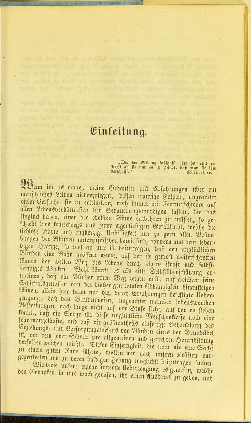ßJiiifcitung. „OGer ber SUbung fä()f| ifl, itf t)at auit) ein meä)t an (ie iinb ci i(» Wä)t, ba§ man fie Ibm »erraffe. üll ferne 51 er. -^Senn td) eS iuage, meine ©ebanfcn unb (gvfa^rungen ü6cr ein nienf(^Itd>eö Seiben niebersulcgen, beffen traurige folgen, ungeachtet mefer Jerfiid^e, fie 3U erfeid^tcrn, ned) immer mit gentnevfdjtoere auf aaen SebenSüer^rtni|fen ber 33^bauerungeroürbigen (aften, bie bag UngWd ^aben, einen ber ebelften ©inne entkl^ren ju miiffen, fo qe= fd)td;t bijö !etneöiDeg§ an§ jener eigenliebtgen ©efaOfudit, ttelAe bie IteBIofe 4)arte unb cngljer^ige Unbiaigfeit nur ju gern aOen 23eftre= bungen ber SImben unterju[d)ieben bereit finb, fonbern au8 bem Ieben= btgen ©ränge fo mel an mir ift beisutragen, ba{3 ben unglüdliAen ^Imben eme SÖa^n geöffnet werbe, auf ber [ie getroft toeiterfAreiten tanbtgee aStrfen. a3o^( fönnte eg atö eitle ©elbftübeifcfiäbung er. SSf'« ^^ zeigen n>ill, auf ietdem feine ©dndfategenoffen bon ber bisherigen totalen Stb^angigfett fcinanfteigen tdnnen, attetn ^ur leitet nur bie, burd) ©rfa^ngen befeftigte U ber ^ugung, baß baö ißlinbenn^efen, nngead)let mand^er obetn^^^^^^^^^^^ Seftrebungen nod, lange nidjt auf ber ©tufe fte^t, auf ber eö f eb n V\l ^'^f^ 9Wcfad)e 9)?enfd,en 4 t od ein