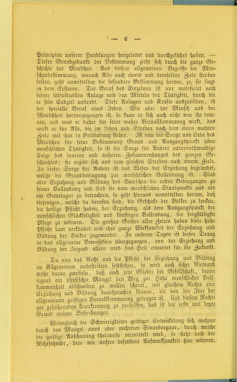 'ißvinctpieu unfercr §anbtutigeu ^evgeteitet uub bur%efü^vt f)a6en. — ibiefer ©rnnbgebante ber Seftimmung jicljt ftc^ burc^ bic ganje ©e- fd}ic^te bei- 9)?enfc^eii. %ü9 biefem otlgcmeinen ^Begriffe ber 3J?en« fdjentieftininmng, >uonad) 5lUe mäj einem unb bemfetbeu ^iek [tvebeit foüen, gc^t immittelbav bie befoiibere Sefttinniitng ^evtior, ja, fie liegt in bem (Svfteveu. Xier 33evuf be« @inje(nen ift nur mobificirt nac^ l'eiitev inbitiibueüen älnlage unb ben 9Jätteln ber J^ätigfeit, burc^ bie er fein (änbj^iel anstrebt, ©iefe Einlagen unb Gräfte auSjubitben, ift bev f^jecieüe 93eruf eine« öeben. 2Bie aber ber SJfenfd) au8 ber lOienjc^^eit IjerDorgegangen ift, \o tarn er [td^ auä) ni^t öon i^r tren- nen, unb tt)aö er ba^er für feine watjre 5ßeroolltomninuug luirft, ba« loirtt er für 'Hät, bie im Veben unb «Streben nac^ bem einen wagten ^iek mit i()m in Sßerbinbuug ftcljeu. 3ft nun bie «Sorge unb Siebe be« SJienfdjeu für feine 33eftimmnng @runb unb 2ln8gang!8|)unft jeber menfc()(id)en 2;f)ntig!eit, fo ift bie (Sorge für Inbere naturnot^wenbige 5^o(ge beg inneren unb duneren 3f«'^»f)''ügeö beS gaujen ®e^ fd)led)teö; fie ergibt fid^ an« bem g(eid)cn Streben nad) einem ^kk. 3n biefer Sorge' für Slubere ift baS SBefen ber (Srjie^ung begrünbet, welche bie ©runbbebingung ,^ur menfd)(ic^en 23oüenbuug ift. ' Sinb aber (är^ie^nng unb Silbnng beö ^)Dienfc^en bie erften Sebingnngen ju feiner SSoßenbung unb finb fie Dom menfd)Ud^eu Stanbpunfte au« ale ein ©emeiugut betrachten, fo ge()t ^ierau« unmittelbar t)erDor, ba^ bieieuigen, weld^c ba berufen finb, bie ©efc^ide ber 33ölfer ju lenfen, bie fieilige ^flid)t Ijaben, ber (5rjiet)ung, alö beut 9lu«gang«puntt ber menfd)lidäen ©lüctfeligfeit unb funftigeu SJoüenbung, bie forgfältigfte ^^flege jn mibnieu. 3)ic großen ©eiftcr aOer Reiten l)aben biefe ^o^e ^Pflidjt laut nerfünbet unb itjre ganje aBirffamfeit ber (Srjiel)ung unb Silbung ber «ölfer jugemenbet. Sn unferen Sagen ift biefer Drang in ba« allgemeine 33ewu§tfein übergegangen, bon ber (Srjief)ung unb iöilbnng ber Sugenb atleiu wirb ba« $eil er»uartet für bie ^ufunft. 35a nun ba« 9ted)t unb bie ^flidjt ber erjiet)ung unb 33ilbung im Siagemeinen unbeftritten feftftcl)en, fo wirb anc^ fidjer ^Uemanb mehr baran .^meifeln, baf? auc^ fene ©lieber ber ©cfeHfc^aft, benen irgenb ein pt)t}fifcher ÜJtangel ben 2öeg jur $i3l)e menfc^ltd)ev 3SolI- fommeuljcit abfc^neiben ju «otten fdjeint, mit gleid)cm 9JeJte eine (Sr;icl)uug unb Silbuug beanfprud)cn tönnen, bie oon ber 3bee ber aUgemeiuen geiftigen SJerUoüfommnnng getragen ifi. Unb btefem 9M)te jui gebü^renben luerfennung ju Devljelfen, ba« ift ber erfte unb Ic^te @iunb meiner Seftrebungen. aBehngteid) bie SdilDicrigteiten geiftigcv (Sntiuidelnng fic^ meieren burd) ben ajfangel eine« ober mel)rerer Sinuc«organe, burdj tucldje bie geiftige ^Änfd)anung t^eiUoeifc Devnuttelt mirb fo 1tct)t bo^ ber 9?id;tfeienbe, bem roir unfere Defonbcre 5(ufmerffamfeit f)ter luibmen.