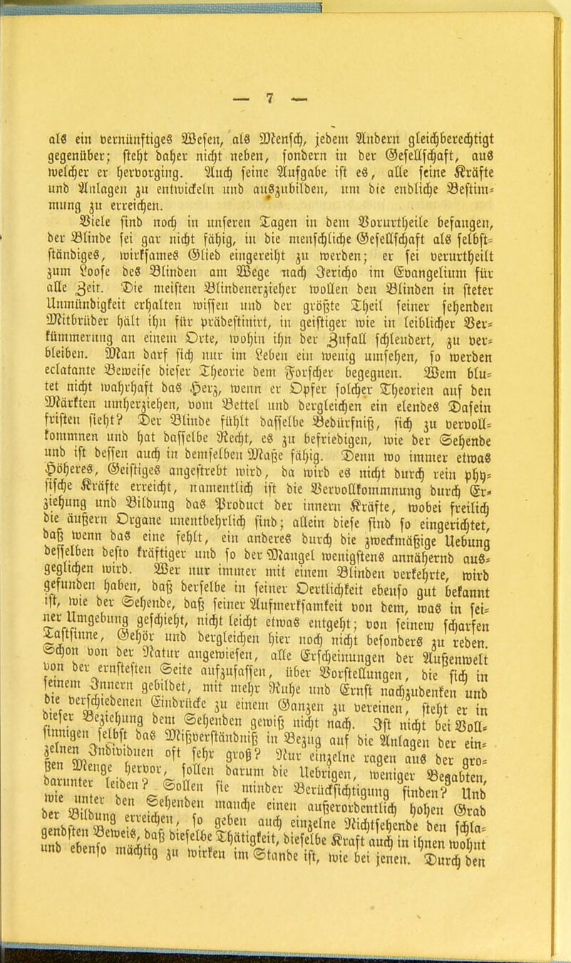 otö ein bernüttftigeS 2Befen, aU SDtenfd^, jebem 3lnbern gleid^bered^tigt gegenüber; fte^t ba^ev nid^t neben, fonbern in bev ©efeßfc^aft, au8 wefd^er er l^evtiovging. SHuäj feine Slufgabe ift eä, aüe feine Prüfte unb ^Wiilagen ju entiuicfeln nnb aue3ubilben, um bie enblid^e 93eftim= mnng eireid^en. Siele finb no^ in unferen Sagen in beni 33ofuvt()eile befangen, bei- Stinbe fei gav nic^t fö^ig, in bie menfd^lic^e ©efeClfc^aft alö fetbft= ftönbigeS, luirffameS ®(ieb eingei-ei[)t jn roerben; er fei oerurtl^eilt jmn ?oofe be« Stinben ant Sfficge Tiad) Seric^o im ©Oangelium für aUc 3eit. T)ie meiften ißtinbener^ie^er woQen ben S3Iinben in fteter Unmünbigfeit erfjatten toiffen unb bcr größte 2:^eit feiner fe^enben ÜJJitbrnber ^ält i^n für präbeftinirt, in geiftiger njie in (eibliri^er 2Jer» fümmevung an einem Drte, mijin \t)n ber ^ufaE fc^teubert, jn »er* bleiben. Man barf fit^ nur im Seben ein mentg umfe^en, fo werben eclatante Sßetoeife bicfer Xljeorie bem g^orfc^er begegnen. 2öem blu* tet nic^t lua^r^aft bo« $erj, »enn er Opfer fold^er S^eorien auf ben 5D?ärften um^erjie^en, üom ^Settel unb bergteit^en'ein etenbeß ®afein fviften ile^t? ®er 93linbe fül)lt baffelbe Söebürfniß, fic^ ju üeröoa= fommnen unb §at baffelbe 9?ec^t, e« ju befriebigen, loie ber ©c^enbe unb ift beffen aud^ in bemfelbeu SLRuße fciljig. ©enn reo immer etwa« ■pö^ereS, ©eiftigeö angeftrebt mirb, ba h)irb e« nic^t burd^ rein öfib* fif(^e Gräfte erreicht, namentlich ift bie Sßerüoafommnung bnri äte^ung unb iöilbung baö ^robuct ber innern Gräfte, tuobei freilii bte äußern Organe unentbel)rlich finb; attein biefe flnb fo eingerid&tet, vi ^'^ ^^^ ^'•■'^ ^'«^ jrtecf mäßige Uebung beweiben befto fräftiger unb fo ber iDtangel wenigften« anncif)ernb au8° geglichen tutrb. 2Ber nur immer mit einem öltnben öerfebrte hjtvb gefunbenJaben, baß berfelbe in feiner Dertticl)feit ebenfo out befannt Ift, föie ber ©e^enbe, baß feiner Slufmerffamteit oon bem, »aö in fei. ner Umgebutig gefc^ie^t, nic^t leicht etwa« entgeht; t,on feinem fcfiar en ^oftfinne, ®e^ör unb bergleidjen ^ier nod) nic^t befonberö ju reben. @^on tion ber mux angereiefen, alle (grfc^einungen ber Sluftennjelt eLm%^*^^^^'\t^'^^ ^^^mm, über SBorfteHungen, bie ff^h &T,f?r' 9^«^^ «i> <£i-nft nad, ubenfen unb btefei 8e3tef)ung bem ©ctjenben ^m\^ nid)t nac^. 3ft nicfi beiSBoi ^nmgen fel ft bae ^öfiß.erftänbniß in^Sejug auf bie Lagen b r ein Ii 5t>^^^'?' 9vog? 9iur%injelne ragen auö ber g ß n 5ü?euge Derbor, foHen barum bie Uebr gen, meniger Cabten barunter letben? ©otten fie minber «erü^i* igunrfinben? Unb baÄu ''^'^^ aufeel?rS d,^o n ®^^^^^ eibÄ Lirstl'.1°. P^S' ^•J*^^ 9iicl)tfe^mbe ben ^(a unb ebenfo mcic^ttg j„ mtrfen tmStanbeift, reie bei ienen. Werben