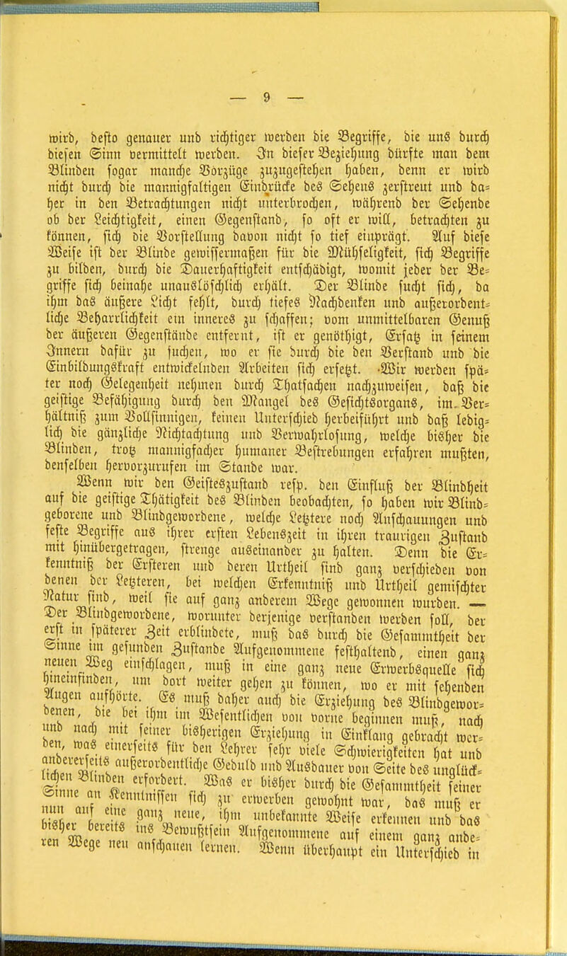 wirb, beflo genauer unb vid^tiger »»erben bie Segriffe, bie unS burd^ biefen ®tnn tiermtttelt ttierben. -Sn biefer öe^ieljnng bürfte man bem 23nnben fogar mandfje SBörjüge ju^ngefte^en fjaben, benn er »oirb niäjt burd^ bie mannigfaltigen ©inbrücfe beS ©e^enS gerftreut unb ba* i)tt in ben Sßetra^tungen nic^t miterkoc^en, ttä^renb ber ©etjenbe ob ber Seirfjtigfeit, einen Oegenftanb, fo oft er rniCt, betrad^ten ju fönnen, fid^ Die 33orfte[(ung baoon nicljt fo tief ein|)rägt. 3luf biefe SBeife ift ber Stinbe geluiffermaßen für bie SOlüfjfeligfeit, [id^ Söegriffe ju btlben, biirc^ bie ©auer^aftigfeit entfdjöbigt, n)oniit jeber ber 33e= griffe fit^ beinahe unanSlöfdjIic^ erfjält. 35er 58linbe fucfjt fidj, ba i^m ba8 äußere ?ic^t fe^tt, burc^ tiefet ^?ad()benfen unb au§erorbent= licfje Se^arrUd^feit em innere« ju fdfjaffen; üom unmittelbaren @enug ber äußeren ©egenftänbe entfernt, ift er genötljigt, (grfa^ in feinem Innern bafür gu judjen, luo er fie bur^ bie ben SSerftanb unb bie (äinbitbungSfraft entnjicfelnben Slrbeiten ftd) erfe^t. -äßir werben \pä' ter noc^ ©elegen^eit nefjmen burd) 2;^atfad^en nadjgnkucifen, ba^ bie geiftige 33efäf)igung burd) ben 9)?angel beS ©efidjtSorgan«, im.Söer= ^ältnife gum 33oafinnigen, feinen Untcrfdjieb ^erbeifüfirt unb ba§ Iebig= lid) bie gänjlid)e 9?id^tac^tnng nnb SBerlüaljrtofung, icett^e bief)er bie 8Iinben, trog mannigfadjer ^umaner 23eftrebnngen erfahren mußten, benfcfben ^eruorgurufen im ©taube loar. SBenn toir ben ©eifteSjuftanb ref^j. ben (äinfluß ber ©ünb^eit auf bte getftige Jfjätigfeit be8 SBtinben beobod^ten, fo ^aben mir SÖIinb=^ geborene unb SÖIinbgeworbene, lueldje fetjtere nod) 5!Infd)auungen unb fefte ^Begriffe au8 i^rer erften ^ebenöjeit in itjren traurigen ^uftanb mtt ^mübergetragen, ftrenge auScinanber ju galten. 2)enn bie ß;r= fenntniß ber ©rfteren unb bereu Urt^eil finb gang üerfdjieben üon benen ber Jegteren, bei meldjen (ärfenntnife unb Urtfjeit gemifdjter Jeatui-^finb, toeü fie auf gang anberem 2ßegc gemonnen »ourben. — i?er Sluibgertjorbene, Worunter berjenige tierftanben tuerben foH ber erft tn fpdterer ^eit erblinbcte, muß bafi bnrd) bie ©efammtbeit ber ®mne tm gefunben ^uftanbe 2Iufgeuommene fefttjattenb, einen gani neuen 2Beg emfd)tagen, muß in eine gang neue (Srmerböqueße fiA ^tnemftnben um bort meiter gelten gu fönnen, m er mit fc^enben lugen aufborte, (äö muß ba^er aud) bie ergieljung beö Slinbaemor^ benen, bte bet ,f,m im SBefentlidjen «ou t)orne beginnen muß, na* unb nacj mit fe.ner biö^erigen ergieljung in ©nffang gebrad^ racr= ben tt,a8 etnerfett« für ben ?er}rer fet)r mele ©dimierigfeiten bat unb litr^n't ®ebu(b unb Slu^baner Jon ©eite be. nglütf' it e f Sn^/t'^'r.®^^' ^^■'^^ ®efan.mtf)eit feiner ot0i)a öeieite me 5öeh)ußt ein 3Iu genommene auf einem oan; onbe- ren Söege neu anfdjaueu fernen. &enn überfjanjt eiriinfev^äjiebt