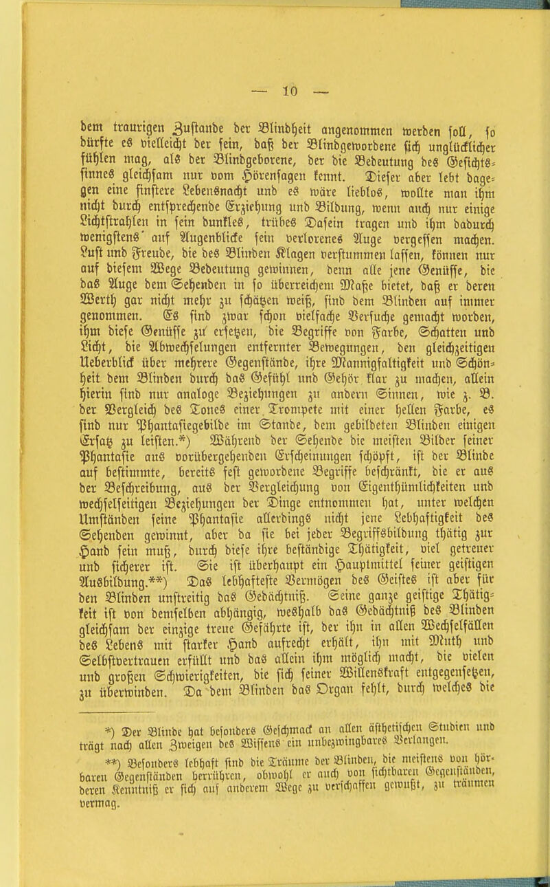 ~ 10 — bem trom-tgen 3ujlani)e bct Stinb^eit angenommen ttetben foü, fo bürfte e6 toierteid^t bei fein, ba§ bev S9(inbgemotbene fid^ unglü(fltd)er füllen mag, ale ber Slinbgeborene, ber bic 5Bebeutung be« ®e[i(^t«= [inneö gteic^fam nur öom J^örenfagen fennt. 2)iefei- aber lebt bage-- gen eine finftere Sebcn«na(!^t unb e? tväre tieblo«, woüte man i^m ntd)t bur^ entfpved^enbe (ärjictjung unb Silbung, wenn mij nur einige Sit^tftra^ten in fein bunflc«, trübeS 3)afetn tragen unb i()m baburd^ tDenigftenö' auf ?tugenblicte fein öetloreneg Sluge öergcffen mad^en. ?uft nnb i^reube, bie be« SBIinben Etagen öerftummen laffen, fönnen nur auf biefem SBege SBebeutung geminnen, benn aüe jene ©enüffe, bic baß Sluge bem ©el^enben in fo überreifem 9}?af?e bietet, ba^ er beren SBert^ gar nid^t me^r ju fc^äljen toii% finb bem Slinbcn auf immer genommen, @8 finb jmar fc^on öielfad^e Sßerfut^e gemad^t h)orben, 'ifjva. biefe ©enüffe ju^ erfe(jen, bie Segriffe Don g^arbe, ©chatten unb Std^t, bie Slbmed^fetungen entfernter SSemegungen, ben gleid^jeitigen Ueberblicf über mehrere ©egenftänbe, i^re 5öiannigfoItigfeit unb ©d&ön» l^ett bem Slinben burd^ baS ©efü^t unb ®et)ör flar ju mad^en, attein Sterin finb nur anatoge Sejie^nngen gu anbern ©innen, mie j. 33. ber 83ergteid) beß Jone« einer. ^Trompete mit einer tjellen r^arbe, e« finb nur ^^antafiegebitbe im ©taube, bem gebilbeten Slinben einigen *ärfo^ ju teiften.*) SGßä()renb ber ©efjenbe bic meiften Sitber feiner Iß^antafie auS Dorüberge'^enben ©rfc^einungen fd^öpft, ift ber S3tinbc auf beftimmte, bereite feft gemorbene Begriffe befd^räntt, bie er au§ ber Sefd^reibung, auS ber SSergteidfjung oon ©gent^ümtid^feitcn unb tocdjf elf eiligen 33ejiel)ungen ber ÜDinge entnommen t)at, unter metd^en Umftänben feine ^^antafie aüerbinge nidjt jene Seb^aftigfeit be« ©e^enben geminnt, aber ba fie bei jeber Segrifföbilbung t^ätig jur ^anb fein mufe, burdij biefe i^re beftänbige Ü^ätigfeit, oiet getreuer unb fidlerer ift. ©ie ift überi)au^)t ein ^au^Jtmittel feiner geiftigen 3ruebitbung.**) Do« teb^aftefte Sßermögen be« ©eifteS ift aber für ben SBtinben unftreitig ba« ©ebädjtni^. ©eine ganje geiftige J^ätig- feit ift t)on bemfelben abl)ängig, meSf)aIb ba« @ebä(|tni§ be« Sünben gleidfifam ber einjige treue ©efci^rtc ift, ber i^n in allen SDSed^fctfällen be« geben« mit ftorfer .^anb aufredet erhält, it)n mit iDhttf) unb ©elbftöertraucn erfüüt unb ba« aÜcin if)m möglid) maft, bie öieten unb großen ®d)tt)ierigfeiten, bie fid^ feiner SBiüenSfraft entgegenfefeen, ju überttinben. 3)a bem 23Iinben ba« Digan fel)lt, burc^ weId)cS bte *) ®er Sliiibe ^at bcfonbcre ®cfd)mad an attcn äfl^cttfc^cn ©tiibicn u«b trägt nad} oUcn Smetgen bc8 SSiffenö ein unbcswingbavcs ^cvlnngeu. **) iBcfonbcr« tcbboft fmb bic 2rnunic bcv Slinbc«, bic niciftcitö uon l)ör< boren ©cgcnfiänben bcnübvcn, obu.ol)t cv nud) uon fid)tbarcn @cflMl^öen. beren Scnntniß er fid) auf anbcrem Scgc ju ütrid)nffcu gewußt, 5« tvaumc« üermog.