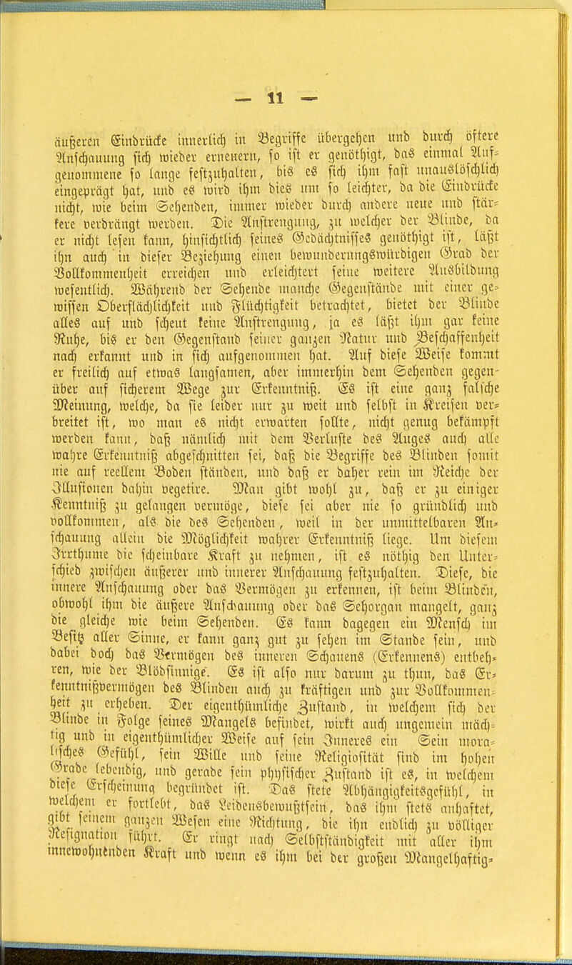 äußei-cu @tnbvü(fe imierUc^ in iöegviffe übei-gef)cn uiib bm-(^ öftere 9(nf(^aiumg ftrf) wiebev enieiiern, \o ift er qenötljigt, ba« einmal Sliif- genommene \o lange feftjuljaiten, bi« eS fkl} il)m fnft nnauötöfc^tid) eingeprägt tjat, unb eö loirb if)m bieS nm fo leirijter, ba bie iSinbrücfe nid)t, luie beim '3e()enben, immer wieber bnrcl) anbcre neue nnb ftär^ fere oerbrängt werben. 2)ie 3ln[trcngnng, wcWjer ber ißlinbe, ba er nid)t tejen fann, l)tnfit^t(ic^ feinet ©cbacljtniffc« genötf)igt ijt, lä^t i{)n auc^ ' in biefer 58c^ie^ung einen bemunbernngSwitrbigen ®rab ber 33ontommeul)ett erreidjen nnb erleid)tert feine weitere ?lu^bilbung wefentlid). SBcitjrenb ber @e:^enbe nuindje ©egenftänbe mit einer ge.-- wiffen Oberfläd)lid)teit nnb gliidjtigfeit betrad)tet, bietet ber ißlinbe atteä auf unb fc^eut feine ^luftrengnug, [a e^ läßt i()m gar feine 5Rut)e, bi§ er ben ©egenftanb feiner ganzen ^Tiatnr unb jöefc^affenljeit nad^ erfannt unb in fid) aufgenommen ()at. Slnf biefe 2Beife fomnit er freilid) auf etwa« langfamen, aber immer'^in bem ©e^enben gegen- über auf fidlerem 2Bege jur ©rfenntniß. <S8 ift eine ganj falfc^e ^ÖJeiunng, weld)e, ba fie leiber nur ju weit unb felbft in greifen ner* breitet ift, wo man e§ nid)t erwarten foQte, nid)t genug befämpft werben faun, baß nämtid) mit bem 5ßertufte beö 3(ugc§ and) alle waljre (ärfenntnifj abgeidjnitten fei, baß bie 2iegriffe beS ^linben fomit nie auf reellem ^Soben (täuben, unb baß er ba^er rein im dhiä}i ber i>lIufionen bal)in öegetire. Ttm gibt wol)l ju, baß er ,^u einiger Äenntniß ,5u gelangen oermöge, biefe fei aber nie fo grünbüd) unb Doflfontnien, al« bie be« ©ebenben, weit in ber unmittelbaren Sln> ft^auung allein bie ?JiögIid)feit wat)rer (ärfeuntniß liege. Um biefem 3rrtbumc bie fd)einbare .traft ju nel)mcn, ift eS nöt^ig ben Untere fc^ieb ^wifdjen äußerer unb innerer 9Infd)auung feft3ul)atten. Diefe, bie innere 3lnfc^auung ober baö 5öermögen jn erfennen, ift beim Sliubcn, obwot)l ibm bie äußere Stnfdianung ober ba« ©el)organ mangelt, gau^ bie gleid)e wie beim ©cf)enben. ' (gö fann bagegen ein 9}?enfc^' im öefilj aüer ©inne, er fann ganj gut ju feigen im ©tanbe fein, unb babci bod) baö 3S<rmögen be§ inneren ©^anenö (grfennen«) entbel). ren, wie ber 'ölijbfinnigc. ift alfo nur barum ju tl)un, baS <iv> fenntnißoermögen beö 581inben and) jn fräftigen unb jur ^SoOfornmen^ Jett ^n erbeben. 2)er eigent()ümlidje ^uftanb, in weldjem ficb ber 51mbe in golge feineö a^angele bcfinbet, wirft and) ungemein mäd)= tig unb in eigentt)iimlid)er SBeife auf fein ^tnnereS ein ©ein niora= ^d)e« @efül)l, fein Sitte nnb feine SJeligiofitüt finb im ^ol)en c^rabc febenbig, unb gcrabe fein pbi)fifrf)er i^iiftanb ift e«, in Welchem öie e t5rfd)etnun(, begrimbet ift. 3)a§ ftete ?lbl)ängigfeitögcfübl, in weld)eni er fortlebt, ba« l\nben8bewnßtfein, ba« it)m ftet« anhaftet, .qibt leiiieni gansen Sefen eine ^btnng, bie il)n enblid) ju uöHiger JCeftgnation fiitjvt. (gr viugt nad) ©clbftftänbigteit mit aüer ihm mnewo{)nenben traft unb wenn e8 tf)m bei ber großen ^JJianqeltjaftig.