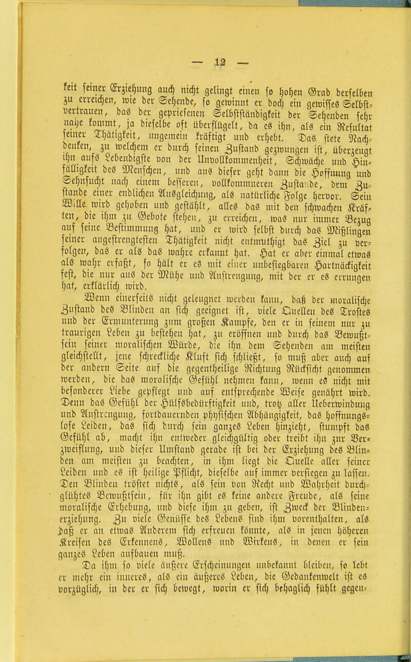 ~ 13 — fett femer (grjie^ung anä) nidjt gelingt einen fo {)o^en ®rab berfeI6en ju erreichen, tote ber ©etjenbe, fo gewinnt er bo(^ ein gemiffe« <Btlbp öcrtrauen, baS ber gepriefenen ©elbftftänbtgfett ber ©efienben fe&r nalje fommt, ja biefelbe oft überflügelt, ba eS i^n, als ein 9iefu(tat jemer 2:f)Qttgfett, ungemein fräftigt unb ergebt. 3)a« ftete 9ia(^= benfen, gu toelc^em er burc§ feinen ^uftanb gejrtungen ift, überjeugt if)n aufö Sebenbigfte bon ber Unboafommenfjeit, <BdjXoädjc unb §in^ fäatgfeit beS mm\d)en, unb an« biefer ge^t bann bie Hoffnung unb ©e^nfud^t na^ einem befferen, üoüfommneren ^uftanbe, bm 3u= j^nbe einer cnblic^en 2(u«g(eic^«ng, a{ö nntürlid^e g-ofge Ijcröor. ©ein SBiüe mirb gehoben unb geftä^It, atle« ba« mit ben f(^n)ai^en ^?räf^ ten, bie t^m ,^u ©ebote ftefjen, ju erreichen, maö nur immer 33ejug auf feine Seftimmung tjat, unb er mirb felbft hnvä) baö äJJij^lingen fetner angeftrengtefteit 2:r)atigfeit nic^t entmittfjigt ba« 3iel ju oer^ folgen, baö er als baö ma§re erfaunt i)üt. ^at er aber einmal ettoaä als mafjr erfaßt, fo ^ält er e« mit einer nnbefiegbaren ^ortnäcfigteit feft, bie nur au8 ber Tlütjt unb ?(nftrengung, mit ber er e« cvrnngen f)at, erflärlirfj mirb. 2Benn einerfeilö ni^t geleugnet merbeu faun, baß ber moralifc^e 3uftanb beS SBIinben an fi(| geeignet ift, oiete QueKen beS Jrofte« unb ber (Srmunterung 3nnt großen Äam^sfe, ben er in feinem nur jju traurigen ?e6en gn befielen [;at, ju eröffnen unb burt^ baö 58emu§t= fein feiner moralifdjen SBürbe, bie i^n bem ®e|enben am meifien gteidjfteat, jene fdfjredlic^e ^(uft fid) fc^lie§t, fo muß aber ou^ auf ber anbern ©eite auf bie gegent^eilige 9?i(^tung 9?ücffid)t genommen Werben, bie baS moroüfdie @efn^( nehmen fnnn, roenn e« nidjt mit befonberer ?iebe gepflegt unb auf entfprec^enbe 2Beife genährt toirb. Denn baS ©efü^t ber .^ülfSbebürftigfeit unb, tro§ aller Itebericinbung unb ?lnflrcngung, fortbauernben ^j^ijfifdjen ?Ibf;ängigteit, baS §offnung«= (ofe Reiben, ba« fidj burc^ fein ganjeS ü?eben ^ingief)t, ftunipft ba« ©efü^I ab, mad)t i^n cnflceber gleidjgültig ober treibt ifjn 3nr 93er« jn)eiflung, unb biefer Umftanb gerabe ift bei ber Sr^ie^ung be« 23nn= ben am meifien jn bead^ten, in i^m liegt bie Queüe oßcr feiner Reiben unb e« ift (;eilige ^flid^t, biefelbe auf immer üerftegen ^n laffen. 3)en 33Iiuben tröftet uic^t«, a(ö fein Hon 9^ed)t unb ffiafjrfjeit i)uxä)= ■ gfü^teö S3ch)u6tfein, für iljn gibt e« feine anbcre greube, al« feine moralifdje @rl)ebung, unb bicfe ifjin jn geben, ift ^\x)tä ber Slinben=' erjier)nng. 3 ©enüffe be« ?ebeu« finb ifjin borentljalten, at« iaß er an ei\mä 3lnberem fid) erfreuen fönnte, alö in jenen ^ö^eren Greifen be« ©rfennen«, 2Bot(eu« nnb SBirfen«, in benen er fein ganje« ?eben aufbauen mn§. 3)a if)m fo biete äußere lärfc^einungen uubefannt bleiben, fo lebt er me§r ein innere«, al« ein äußere« Cebeu, bie ©ebanfenhielt ift c« öorjüglid), in ber er fid^ beioegt, njorin er fid) be^aglid^ fül^lt gcgen^