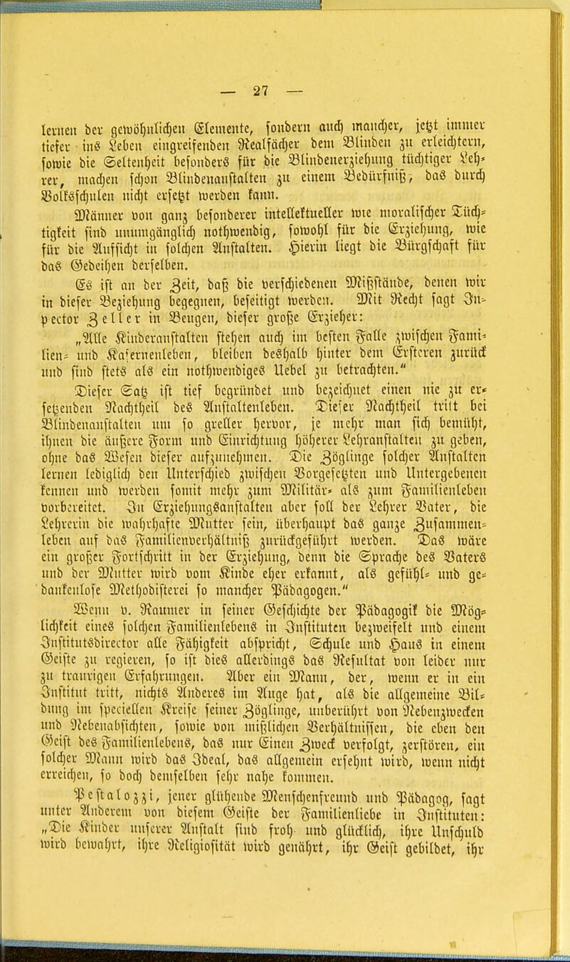 leviieii bei- 9eWD[)iitid[)eu (gtemcnte, joubein aiid) maiidjcr, je^t imniev tiefet inö Sebcii eiugveifenben atealfäcljei- bem 23Iiiibeit 311 erleidjtcru, fotrie bie ©elteiiljeit befoiiberS für bie SBlinbenev3ier)mtg tüdjtiger iki)' vtv, madjen fdjon Stinbenaiiftalten 311 einem 23ebüi-fnir, baö burd) 5Bolföfd)uIen iiidjt evfetjt iuerben fami. 2Ränuer üou ganj befonbever intetreftueller »uie nioratifdjer Süd^^ tigfeit finb uiuinigänglid} not^weubig, \omi)l für bie (£rsie()ung, luie für bie 5Iiiffid)t in foldjen Slnftatten. Jpierin liegt bie 33ürgfd)aft für büß ®ebci()en berfelben. ift nn ber 3eit, bog bie öerfd)icbenen S0^ii3ftäiibe, benen >üir in biefei- 23e3iet)nng begegnen, bcfeitigt tuerbcn. Wü 9ied)t fagt ^n- pector 3etier in ißeugen, biefer grof^e (Srjierjer: „Me ^iuberanftatten ftefjen and) im bcften gntte ^iwifc^en ^^ami^ lien- unb IJaferneuIeben, bleiben beiStjalb Ijinter bem (ärftcren jiirücf iinb finb ftetö al8 ein not()iüenbigeS Hebet jn betrndjten. ÜDiefer (2aij ift tief bcgrünbet unb be3eidjnet einen nie 3U er« fc(jenben 9^ad)tt)eil be« Inftaltenlebcn. 3)iefer 9?ad)tl)eil tritt bei SBlinbenauftalten um fo gretter fjcrüor, ie me()r man fid) bemütjt, il)neu bie äußere i^orm unb (Sinrid)tuug f)ö[)erer Seljranftalteu 3U geben, oljne baS SBefen biefer nuf^une()men. ©ie ^ögliuge fotdjer ^nftalten lernen tebiglid) ben Untcrfdjieb 3>uifd)en SSorgefe^ten unb Untergebenen fcnnen unb rterben fomit meljr jum ?[Ri(itär» al? 3um ^^aniitientebeu öorboreitct. (Sr3iel)ungöanftatten aber foü ber Sefjrer 33ater, bie 2et)revin bie lt)o()r()afte SRutter fein, überf)au^t baö gaH3e ^uffimmcn^ tebcn auf baö j^amilienüerl)ä(tni§ 3urü(fgefül)rt merben. üDaS märe ein grojscr gortfd)rttt in ber Srjie^ung, ben« bie ©prac^e beä SBaterS unb ber 2}hitter mirb Dom Äinbe e()er erlonnt, atö gefügt* unb ge= banfenlofe 9J?et()obifterei fo mandjer ^nbagogen. SGBenn ü. 9vaumer in feiner ®efd)i^tc ber '^ßäbagogtf bie ÜOiögs lid)feit eines foldjen gamilieutebenö in ^fuftituten bejmeifelt unb einem ^nftitutöbirector aüe gä^igfeit abfpvid)t, ©d^ute unb ^au8 in einem ©eifte 31t vegieven, fo ift bieS atlerbing« ba« Siefultat üon leiber nur ju traurigen (Srfatjruugen. 2lbcr ein 9J?ann, ber, menn er in ein Snftitut tritt, nichts Slnbere« im 2tugc t)at, al« bie atlgemeiue bung im fpccieHen greife feiner ^ögünge, unberütjrt üon 3Zeben3meden unb 9Jefcenabfid)ten, foluie öon mi^(id)en 35erf)ättniffen, bie eben beu ®cift beö gamitienlebenö, baS nur (Sinen ^wtd öerfolgt, 3erftören, ein foldjei- 2}?ann luirb boö 3beat, bae aKgemein erfeljnt mirb, menn nic^t erreid)en, fo bod) bemfelben fe()r nalje fommen. ^^5eftato33i, jener gtü^enbe 3Jfenfd)cnfreunb unb pbagog, fagt unter ?(nbcvcm üon biefem ©eifte ber gamilienlicbc in Onftituten: „2)ie tinbcr unfcrer ?tnftatt finb frot) unb gtüdlid), it)rc Unfdjulb tutrb bcmatjrt, iljve 3ieligiofität mirb geuäljrt, i^r ©eift gebitbet, i^v