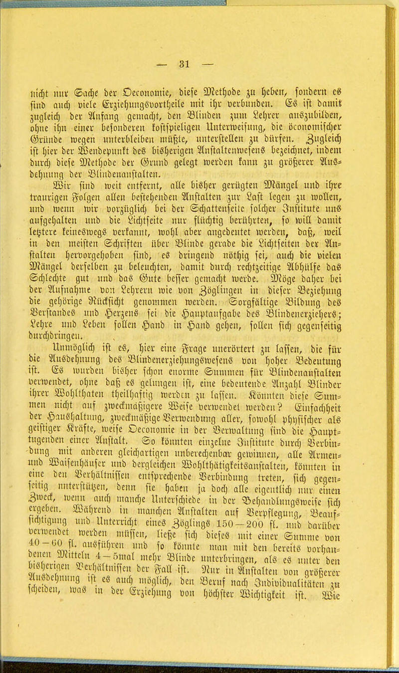 1 — 31 U\d)t nux <SatI)e bei- Oeconontic, biefe 2)iet^obc ju t)et»cn, fonbeni e« finb Qud) üiele gvjieljungöüorttjeite mit if)i- öerDunbeu. ift baniit jugletd) bei- Stnfnng geuiadjt, bcn 23Iiiiben ;;um Seljvcr auSjubilben, o^ne i()U einer befonbeven foftfpieligeu Unterweifung, bie öconomifdjei- ©vünbe luegen iiiiterbtcibeit müßte, uutevftetlen büvfeii. 39l^i'^ ift t;iev bev SBenbepunft beö biSljerigen SlnftnltciüDefenS bejeidjnet, iubem bitvd) biefe SDietljobe bev @vunb gelegt merben fnnn ju gvö|evev Slitö* befjiiiing bev 23tiiibenauftQlten. atßiv finb weit entfernt, nÜe biSfjer gerügten SJJängel uitb ifjte traurigen g^otgen aßen beftefienben Slnftnlten jur Saft legen ju motten, unb menn mir üov3üglid) bei ber ©djattenfeite foldjer ^nftitnte nn§ aufgel)alten unb bie Sidjtfeite nur flüdjtig berü()vten, fo miü bamit le^tere feineömegS öerfannt, mol)! aber angebentet merben, baß, meit in ben meiften ©djriften über S3tinbe gerabe bie Sidjtfeiten ber Sln^ ftalten t)ert)orgef;oben finb, eS bringenb nöt^ig fei, au^ bie toiden 2)?änget berfetben ju belendjten, bamit burd) redjtjeitige 51bl)ülfe ba§ ©d)Ied)te gut unb baö @ute beffer gemad)t merbe. SRöge bat)er bei ber 3lufnat)me öon Seljrevu roie üon Möglingen in biefer 5öejief)ung bie gel)örige &iücEfid)t genommen merben. ©orgfättige S3ilbung he^ 5Berfmnbe6 unb ^er3enö fei bie |iou))taufgabe bcö Slinbenerjieljerö; Seljre unb Seben foKen §anb in §anb getjen, foUen fid) gegenseitig burdjbringeu. Unmögti^ ift e«, ^ier eine grage unerörtevt ju (äffen, bie für bie SluSbeljuung beS 93(inbener3iel;ung«mefenö öon f)o^er ißebeutung ift. (gö würben hi^a fd)on enorme ©nmmen für Slinbenanftaltcn üermenbet, ot)ne baß e8 gelungen ift, eine bcbeuteube älnjalj! Slinber i^rer SBol;(t()aten tf)eiU}aftig werben ju (offen. i?bnnten biefe (Sum= men nidjt auf jwedmdßigere SBeife öerwcnbet werben? (äinfad)()eit ber §au«(;a(tnng, jwecfmäßigc 33erwenbung aOer, fowol}( p()l)fifd)er a(S geiftiger Gräfte, weife Deconomie in ber 23erwa(tung finb bie ^aupt= tugenben einer ?(nfta(t. ©o fönntcn ein3e(ne 3iiftitutc burdj 3>erbin-' bung mit onberen g(cid)artigen unbevedjenbar gewinnen, aKe Firmen* unb 2Baifen()ciufcr unb bcrg(eid)en aBo()(t()ätigfeitSanfta(ten, fönnten in eine ben 5ßer()ä(tniffen entfpred)enbe 33erbinbung treten, fid) geqen^ fcitig nutevftülien, benn fie ^aben ja bod) aüe cigent(id) nur einen ^wecf, wemi and) mandje Untcrfd)iebe in ber 33e()aub(nngömeife fidi ergeben. 30Öä()renb in nmud)en 3Infta(ten auf 33eriif(egung, 23eauf= fid)ttgung unb Unterrid)t eine« Höglings 150-200 f(, unb barüOer jerwenbet werben müffen, (ieße fid) biefeö mit einer ©umme mx C Sy,?: r^^^ ^ ^° ^^^'^^^^ »t i3en bereite oorliau^ benen a)?.ttc(n 4-.5ma( me()r i8(inbe unterbringen, a(.^ eö unter ben .ö()er.nen ^»etjältniffen ber gaü ift. 9Jnr in i,fta(teu üon größerer 2( bel)nnng tft eS auc n.öglid), ben 33eruf nad, 3nbiuibua(itätel; m fdietben, waö in ber (ärstetjung üon l)öd)fter aBid)tigfeit ift. Sic