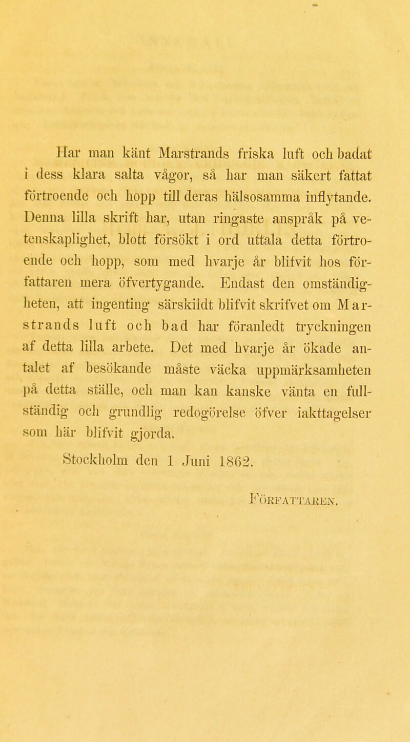 Har man känt Marstrands friska luft och badat i dess klara salta vågor, så har man säkert fattat förtroende och hopp till deras hälsosamma inflytande. Denna lilla skrift har, utan ringaste anspråk på ve- tenskaplighet, blott försökt i ord uttala detta förtro- ende och hopp, som med hvarje år blifvit hos för- fattaren mera öfvertygande. Endast den omständig- heten, att ingenting särskildt blifvit skrifvet om Mar- strands luft och bad har foranledt tryckningen af detta lilla arbete. Det med hvarje år ökade an- talet af besökande måste väcka uppmärksamheten på detta ställe, och man kan kanske vänta en full- ständig och grundlig redogörelse öfver iakttagelser som här blifvit gjorda. Stockholm den 1 Juni 1862.