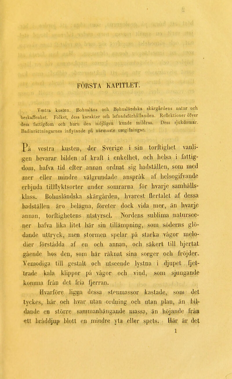 FÖRSTA KAPITLET. Vostra kusten. Bohusläns och Bohusländska skärgårdens natur och beskaffenhet. Folket, dess karakter och lefnadsförhällandeu. Reflektioner öfver des, fattigdom och huru den möjligen knnde mildras. Dess sjukdomar. Badinrättningames inflytande på närmaste omgifningar. På vestra kusten, der Sverige i sin torftighet vanli- gen bevarar bilden af kraft i enkelhet, och helsa i fattig- dom, hafva tid efter annan ordnat sig badställen, som med mer eller mindre välgrundade anspråk af helsogifvande erbjuda tillflyktsorter under somrarna för hvarje samhälls- klass. Bohusländska skärgården, hvarest flertalet af dessa badställen äro belägna, företer dock vida mer, än hvarje annan, torftighetens utstyrsel. Nordens sublima natursce- ner hafva lika litet här sin tillämpning, som söderns glö- dande uttryck, men stormen spelar på starka vågor melo- dier förstådda af en och annan, och säkert till hjertat gående hos den, som här räknat sina sorger och fröjder. Vemodiga till gestalt och utseende lystna i djupet fjet- trade kala klippor på vågor och vind, som sjungande komina från det fria fjerran. Hvarföre ligga dessa stenmassor kastade, som det tvckrs, här och hvar utan ordning och utan plan, än bil- dande en större sammanhängande massa, än höjande från ett bräddjup blott en mindre yta eller spets. Här är det