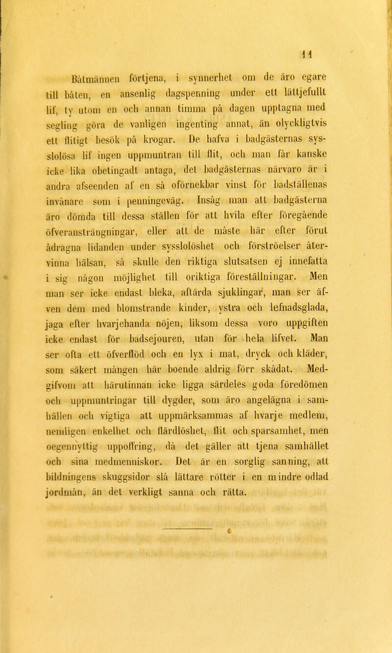 Båtmännen förtjena, i synnerhet om de äro egare till båten, en ansenlig dagspenning under ett lättjefullt lil', ty utom en och annan timma på dagen upptagna med segling göra de vanligen ingenting annat, än olyckligtvis ett flitigt besök på krogar. De hafva i badgästernas sys- slolösa lif ingen uppmuntran till flit, och man får kanske icke lika obelingadt antaga, det badgästernas närvaro är i andra afseenden af en så oförnekbar vinst för badställenas invånare som i penningeväg. Insåg man att badgästerna äro dömda till dessa ställen för att hvila efter föregående öfveransträngningar, eller alt de måste här efter förut ådragna lidanden under sysslolöshet och förströelser åter- vinna hälsan, så skulle den riktiga slutsatsen ej innefatta i sig någon möjlighet till oriktiga föreställningar. Men man ser icke endast bleka, aftärda sjuklingar, man ser äf- ven dem med blomstrande kinder, ystra och lefnadsglada, jaga efter hvarjehanda nöjen, liksom dessa voro uppgiften icke endast för badsejouren, utan för hela lifvet. Man ser ofta ett öfverflöd och en lyx i mat, dryck och kläder, som säkert mången här boende aldrig förr skådat. Med- gifvom att härutinnan icke ligga särdeles goda föredömen och uppmuntringar till dygder, som äro angelägna i sam- hällen och vigtiga att uppmärksammas af hvarje medlem, nemligen enkelhet och flärdlöshel, flit och sparsamhet, men oegennyttig uppoffring, då det gäller att tjena samhället och sina medmenniskor. Det är en sorglig sanning, att bildningens skuggsidor slå lättare rötter i en mindre odlad jordmånr än det verkligt sanna och rätta.