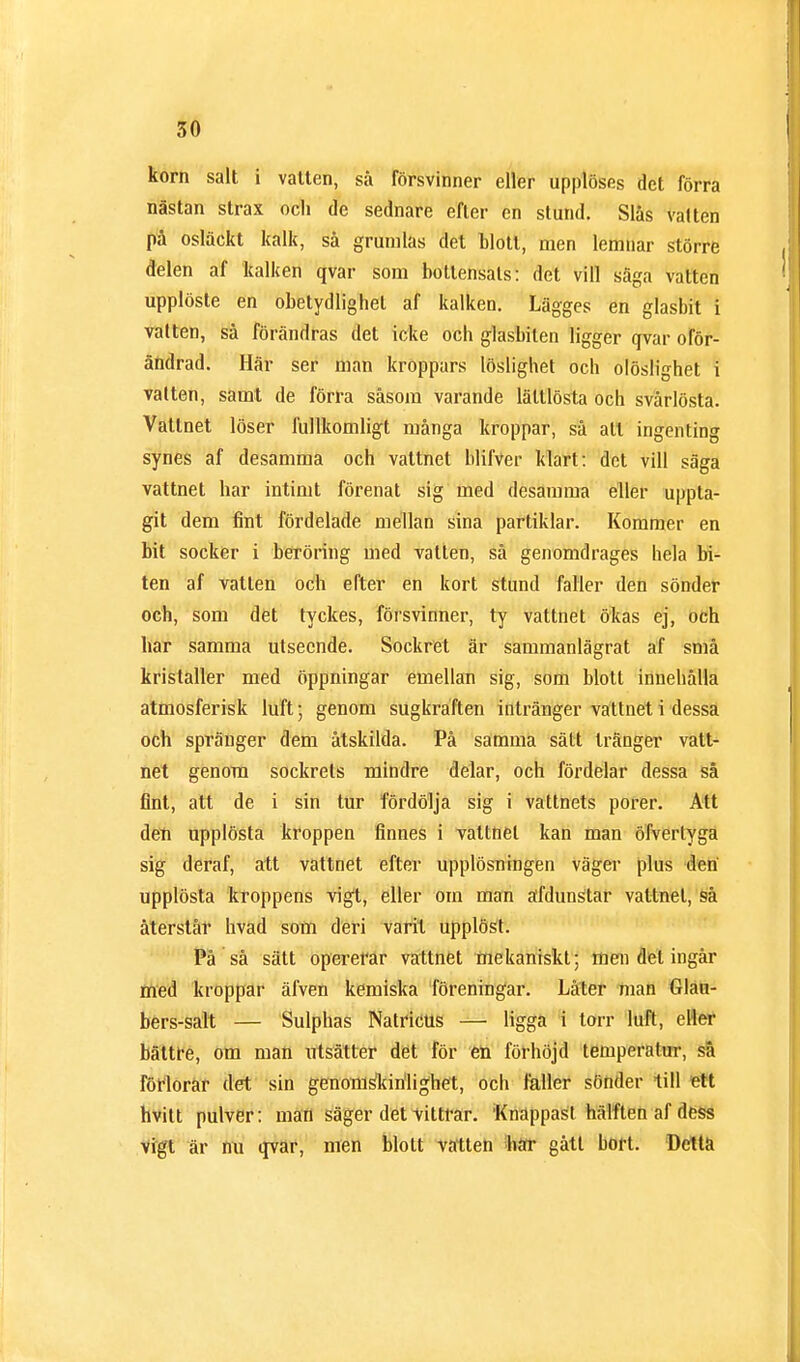 korn salt i vatten, så försvinner eller upplöses det förra nästan strax och de sednare efter en stund. Slås välten på osläckt kalk, så grumlas det blott, men lemnar större delen af kalken qvar som bottensats: det vill säga vatten upplöste en obetydlighet af kalken. Lägges en glasbit i välten, så förändras det icke och glasbiten ligger qvar oför- ändrad. Här ser man kroppars löslighet och olöslighet i välten, samt de förra såsom varande lätllösta och svårlösta. Vattnet löser fullkomligt många kroppar, så att ingenting synes af desamma och vattnet blifver klart: det vill säga vattnet har intimt förenat sig med desamma eller uppta- git dem fint fördelade mellan sina partiklar. Kommer en bit socker i beröring med vatten, så genomdrages hela bi- ten af vatten och efter en kort stund faller den sönder och, som det tyckes, försvinner, ty vattnet ökas ej, och har samma utseende. Sockret är sammanlägrat af små kristaller med öppningar emellan sig, som blott innehålla atmosferisk luft; genom sugkraften intränger vattnet i dessa och spränger dem åtskilda. På samma sätt tränger vatt- net genom sockrets mindre delar, och fördelar dessa så fint, att de i sin tur fördölja sig i vattnets porer. Att den upplösta kroppen finnes i vattnet kan man öfverlyga sig deraf, att vattnet efter upplösningen väger plus den upplösta kroppens vigt, eller om man äfdunstar vattnet, så återstår hväd som deri varit upplöst. På så sätt opererar vattnet mekaniskt; men del ingår med kroppar älven kemiska föreningar. Låter man Glan- bers-salt — Sulphas Natricus — ligga i torr luft, eller bättre, om man utsätter det för en förhöjd temperatur, så förlorar det sin genonislririlighet, och faller sönder till ett hvitt pulver: man säger det vittrar. Knappast hälften af dess vigt är nu qvar, men blott vatten bar gått bort. Detta