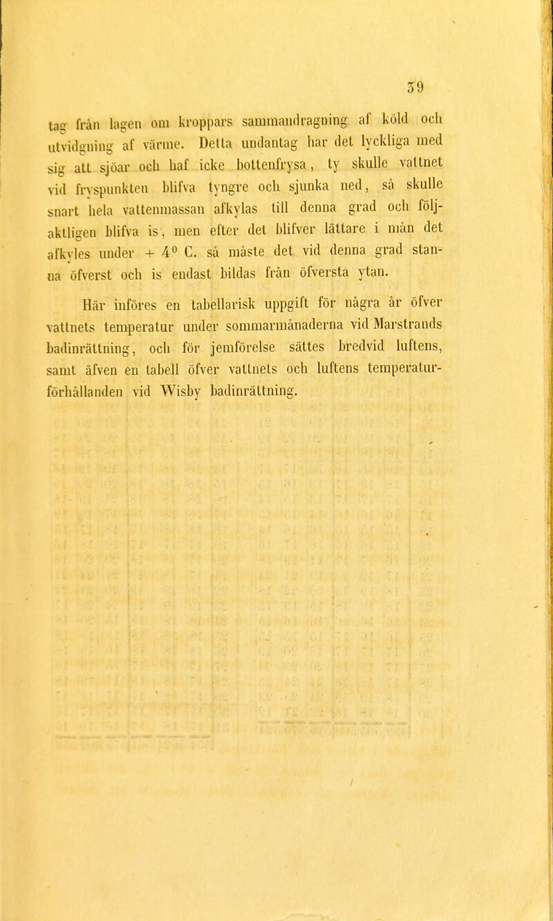 tas från lagen om kroppars sammandragning af köld och utvidgning af värme. Detta undantag har det lyckliga med sig att sjöar och haf icke hottenfrysa, ty skulle vattnet vid fryspunkten blifva tyngre och sjunka ned, så skulle snart hela vattenmassan afkylas till denna grad och följ- aktligen blifva is, men efter det blifver lättare i mån det afkvles under + 4° C. så måste det vid denna grad stan- na öfverst och is endast bildas från öfversta ytan. Här införes en tabellarisk uppgift för några är öfver vattnets temperatur under sommarmånaderna vid Marstrands badinrättning, och för jemförelse sättes bredvid luftens, samt äfven en tabell öfver vattnets och luftens temperatur- förhållanden vid Wisby badinrättning.