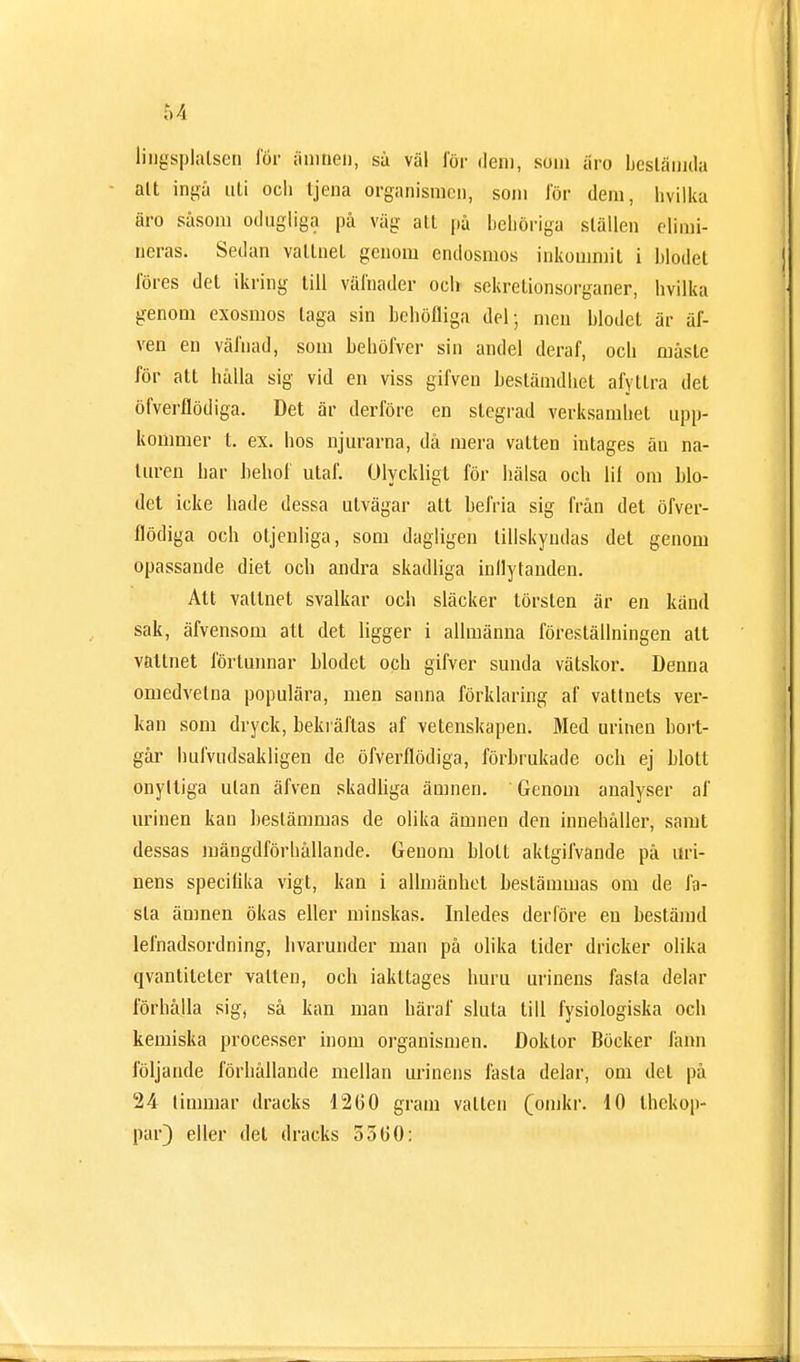 tingsplatsen för ämnen, sä väl för dem, som äro bestämda alt ingå uti och tjena organismen, som för dem, hvilka äro såsom odugliga på väg all på behöriga ställen elimi- neras. Sedan vattnet genom endosmos inkommit i blodet föres det ikring till vålnader och sekretionsorganer, hvilka genom exosmos taga sin behöfliga del; men blodet är ar- ven en värnad, som behöfver sin andel deraf, och måste för att hålla sig vid en viss gifven bestämdhet afytlra det öfverflödiga. Det är derföre en stegrad verksamhet upp- kommer t. ex. hos njurarna, då mera vatten intages än na- turen har bebo!' utaf. Olyckligt för hälsa och lil om blo- det icke hade dessa utvägar att befria sig från det öfver- flödiga och otjenliga, som dagligen tillskyndas det genom opassande diet och andra skadliga inflytanden. Att valtnet svalkar och släcker törsten är en känd sak, äfvensom att det ligger i allmänna föreställningen alt valtnet förtunnar Modet och gifver sunda vätskor. Denna omedvetna populära, men sanna förklaring af vattnets ver- kan som dryck, bekräftas af vetenskapen. Med urinen bort- går hufvudsakligen de öfverflödiga, förbrukade och ej blott onyltiga utan äfven skadliga ämnen. Genom analyser af urinen kan bestämmas de olika ämnen den innehåller, samt dessas mängdförhållande. Genom bloll aktgifvande på uri- nens specifika vigt, kan i allmänhet beslämmas om de fa- sta ämnen ökas eller minskas. Inledes derföre en bestämd lefnadsordning, hvarunder man på olika lider dricker olika qvantileler vallen, och iakltages huru urinens fasta delar förhålla sig, så kan man häråt' sluta till fysiologiska och kemiska processer inom organismen. Doktor Böcker fann följande förhållande mellan urinens fasta delar, om det på 24 timmar dracks 12G0 gram vallen (omkr. 10 thekop- par) eller del dracks 5500: