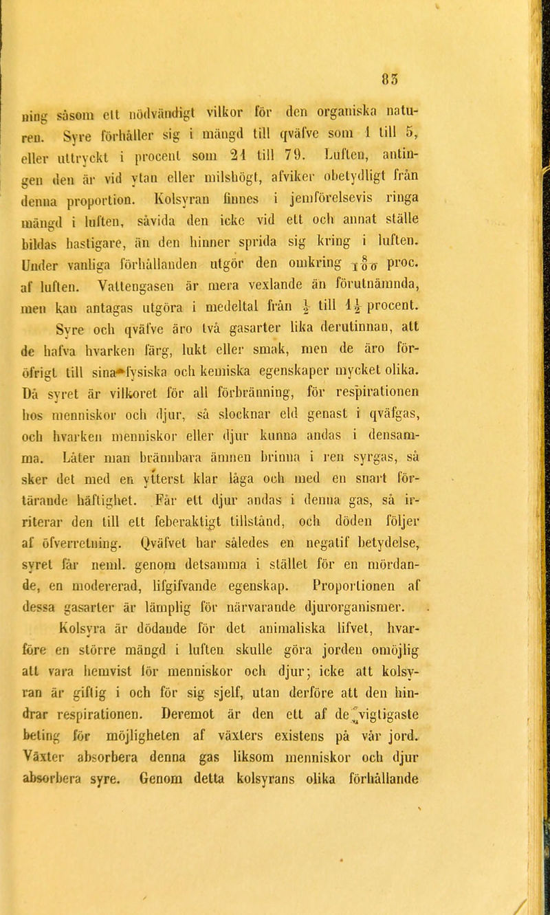 ning såsom el t nödvändigt vilkor för den organiska natu- ren. Syre förhåller sig i mängd till qväfvc som 1 till 5, eller uttryckt i procent som 2 i till 79. Luften, antin- gen den är vid ytan eller milshögt, afviker obetydligt från denna proportion. Kolsyran linnes i jemförelsevis ringa mängd i luften, såvida den icke vid ett och annat ställe bildas hastigare, än den hinner sprida sig kring i luften. Under vanliga förhållanden utgör den omkring T^ proc. af luften. Vattengasen är mera vexlande än förutnämnda, men kan antagas utgöra i medeltal från l till 4| procent. Syre och qväfve äro två gasarter lika derutinnan, att de halva hvarken färg, lukt eller smak, men de äro för- öfrigl till sinaHysiska och kemiska egenskaper mycket olika. Då syret är vilkoret för all förbränning, för respirationen hos menniskor och djur, så slocknar eld genast i qväfgas, och hvarken menniskor eller djur kunna andas i densam- ma. Låter man brännbara ämnen brinna i ren syrgas, så sker det med en ytterst klar låga och med en snart för- tärande häftighet. Får ett djur andas i denna gas, så ir- riterar den till ett feberaktigt tillstånd, och döden följer af öfverrelning. Qväfvet bar således en negalif betydelse, syret får neml. genom detsamma i stället för en mördan- de, en modererad, lifgifvande egenskap. Proportionen af 'lf>sa gasarler är lämplig för närvarande djurorganismer. Kolsvra är dödande för det animaliska lifvet, hvar- före en större mängd i luften skulle göra jorden omöjlig all vara hemvist lör menniskor och djur; icke att kolsy- ran är giflig i och för sig sjelf, ulan derföre att den bin- drar respirationen. Deremot är den ett af de\igtigaste beting för möjligheten af växters existens på vår jord. Välter absorbera denna gas liksom menniskor och djur absorbera syre. Genom detta kolsyrans olika förhållande