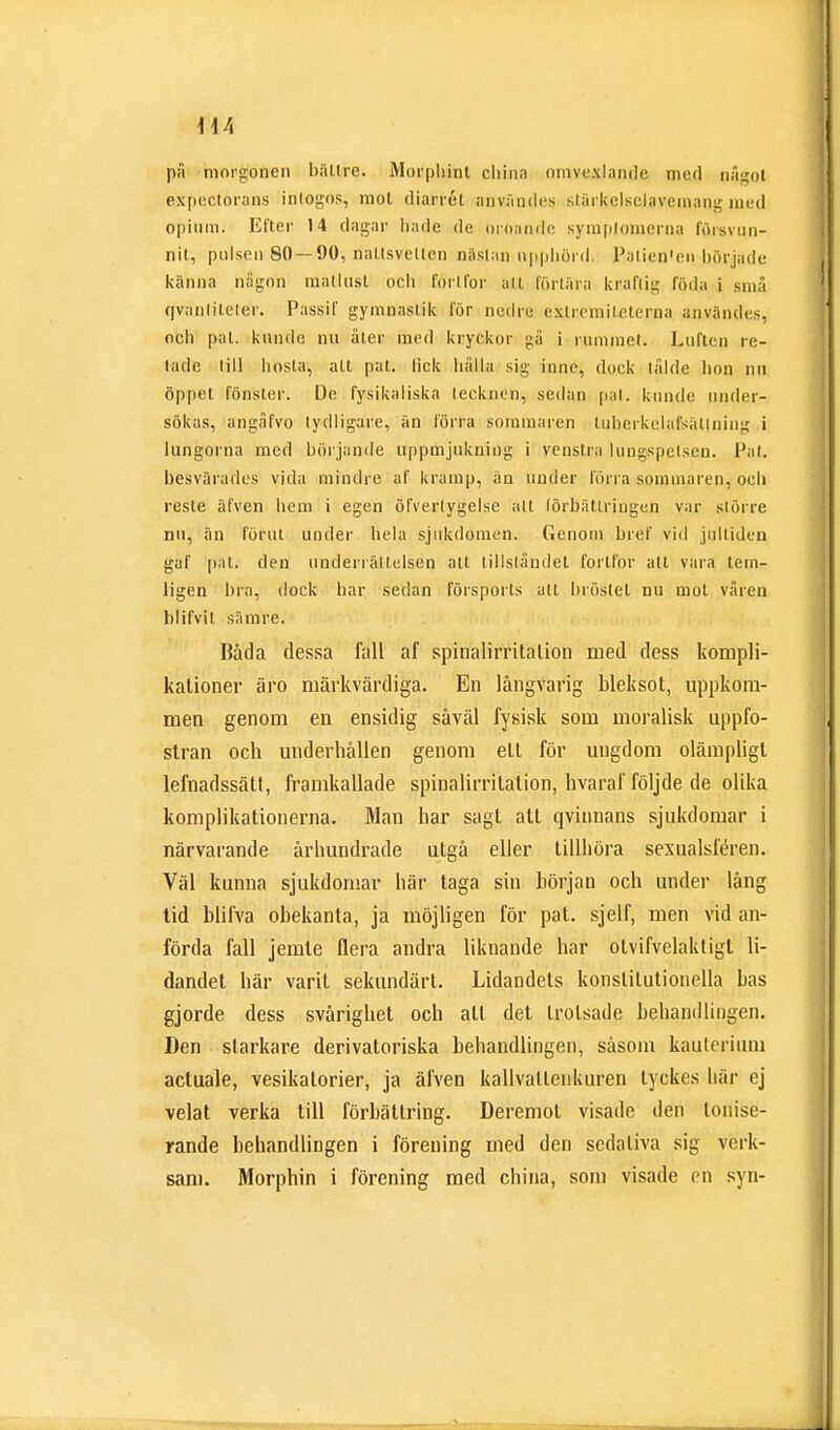 1-44 på morgonen bättre. Morphint cliinn omvexlande med något expectorans intogos, raol diarrét användes stärkclsclaveinang med opium. Efter 14 dagar hade de oroande sympjoinerna lorsvun- nit, pulsen 80 — 90, naltsvelten nästan upphörd. BaLien'ei) började fcähhå någon matlust och fortfor alt förtära kraftig Rida i små qvanliteler. Passif gymnastik för nedre extremileterna användes, och pal. kunde nu äter med kryckor gå i rummet. Luften re- tade lill hosta, att pat. fick hälla sig inne, dock tålde hon nn öppet fönster. De fysikaliska leeknen, sedan pal. kunde under- sökas, angåfvo tydligare, än förra sommaren tuherkelafsällning i lungorna med börjande uppmjukning i veustra tungspetsen. Fat. besvärades vida mindre af kramp, än under förra sommaren, och reste älven hem i egen öfverlygelse alt förbättringen var större nu, än förut under hela sjukdomen. Genom bref vid jultiden gaf pat. den underrättelsen alt tillståndet fortfor all vara tem- ligen bra, dock har sedan försports att bröstet nu mot våren biifvit sämre. Båda dessa fall af spinalirritation med dess kompli- kationer äro märkvärdiga. En långvarig bleksot, uppkom- men genom en ensidig såväl fysisk som moralisk uppfo- stran och underhållen genom ett för ungdom olämpligt lefnadssätl, framkallade spinalirritation, hvaraf följde de olika komplikationerna. Man har sagt att qvinnans sjukdomar i närvarande århundrade utgå eller tillhöra sexualsféren. Väl kunna sjukdomar här taga sin hörjan och under lång tid blifva obekanta, ja möjligen för pat. sjelf, men vid an- förda fall jemle flera andra liknande har olvifvelaktigl li- dandet här varit sekundärt. Lidandets konstitutionella bas gjorde dess svårighet och all det trotsade behandlingen. Den starkare derivatoriska behandlingen, såsom kauterium actuale, vesikatorier, ja älven kallvallenkuren tyckes här ej velat verka till förbättring. Deremot visade den lonise- rande behandlingen i förening med den sedativa sig verk- sam. Morphin i förening med china, som visade en syn-