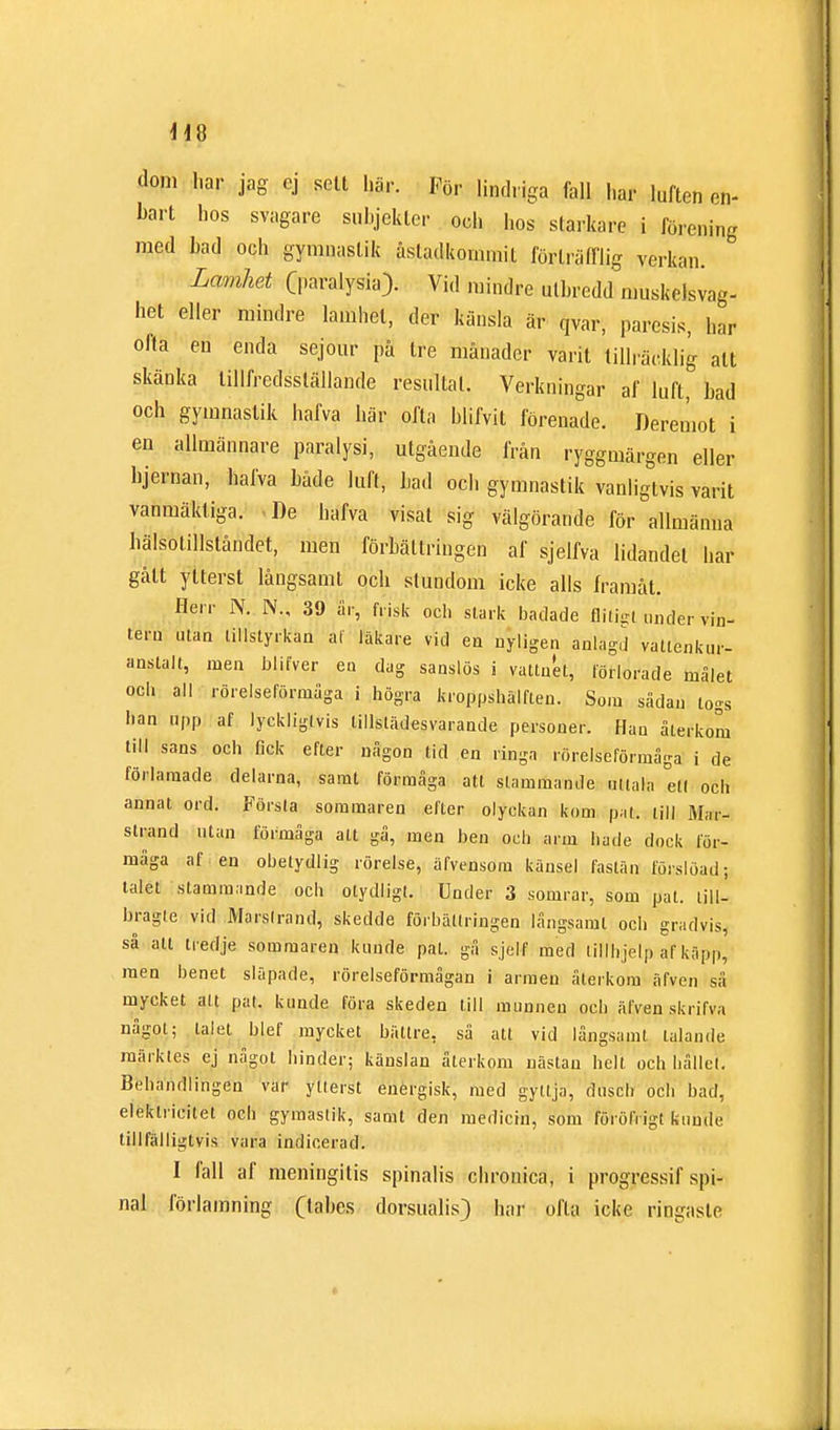 dom har jag ej sett här. För lindriga fall har luften en- bart hos svagare suhjeklcr och hos starkare i förening med bad och gymnastik åstadkommit förträfflig verkan. Lamhet Cparalysia} Vid mindre utbredd muskelsvag- het eller mindre lamhet, der känsla är qvar; paresis, har olta en enda sejour på tre månader varit tillräcklig alt skänka tillfredsställande resultat. Verkningar af luft, bad och gymnastik hafva här ofta blifvit förenade. Deremot i en allmännare paralysi, utgående från ryggmärgen eller hjernan, hafva både luft, bad och gymnastik vanligtvis varit vanmäkliga. De hafva visat sig välgörande för allmänna hälsotillståndet, men förbättringen af sjelfva lidandel har gått ytterst långsamt och stundom icke alls framåt. Herr N. N., 39 år, frisk och stark badade flitigt under vin- tern utan tillstyrkan af läkare vid en nyligen anlagd valtenkur- anslalt, men blifver en dag sanslös i vattnet, förlorade målet och all rörelseförmåga i högra kroppshälflen. Som sådan togs han upp af lyckligtvis tillstädesvarande personer. Han återkom till sans och fick efter någon tid en ringa rörelseförmåga i de förlamade delarna, samt förmåga att slammande utiala ett och annat ord. Förslå sommaren efter olyckan kom pat. till Mar- strand utan förmåga alt gå, men ben och arm både dock för- måga af en obetydlig rörelse, äfvensom känsel fastän förslöad; talet stammande och otydligl. Under 3 somrar, som pat. lill- bragle vid Marstrand* skedde förbättringen långsamt ocb gradvis, så alt tredje sommaren kunde pat. gå sjelf med tilfhjélp af käpp, men benet släpade, rörelseförmågan i armen återkom äfveu så mycket alt pal. kunde föra skeden Ull munnen och äfven skrifva något; talet blef mycket bättre, så att vid långsamt talande märktes ej något hinder; känslan återkom nästan helt och hållel. Behandlingen var ytterst energisk, med gyttja, dusch och bad, elektricitet ocb gymaslik, samt den medicin, som föröfrigt kunde tillfälligtvis vara indicerad. I fall af meningitis spinalis chronica, i progressif spi- nal förlamning (tabes dorsualis) har ofta icke ringaste