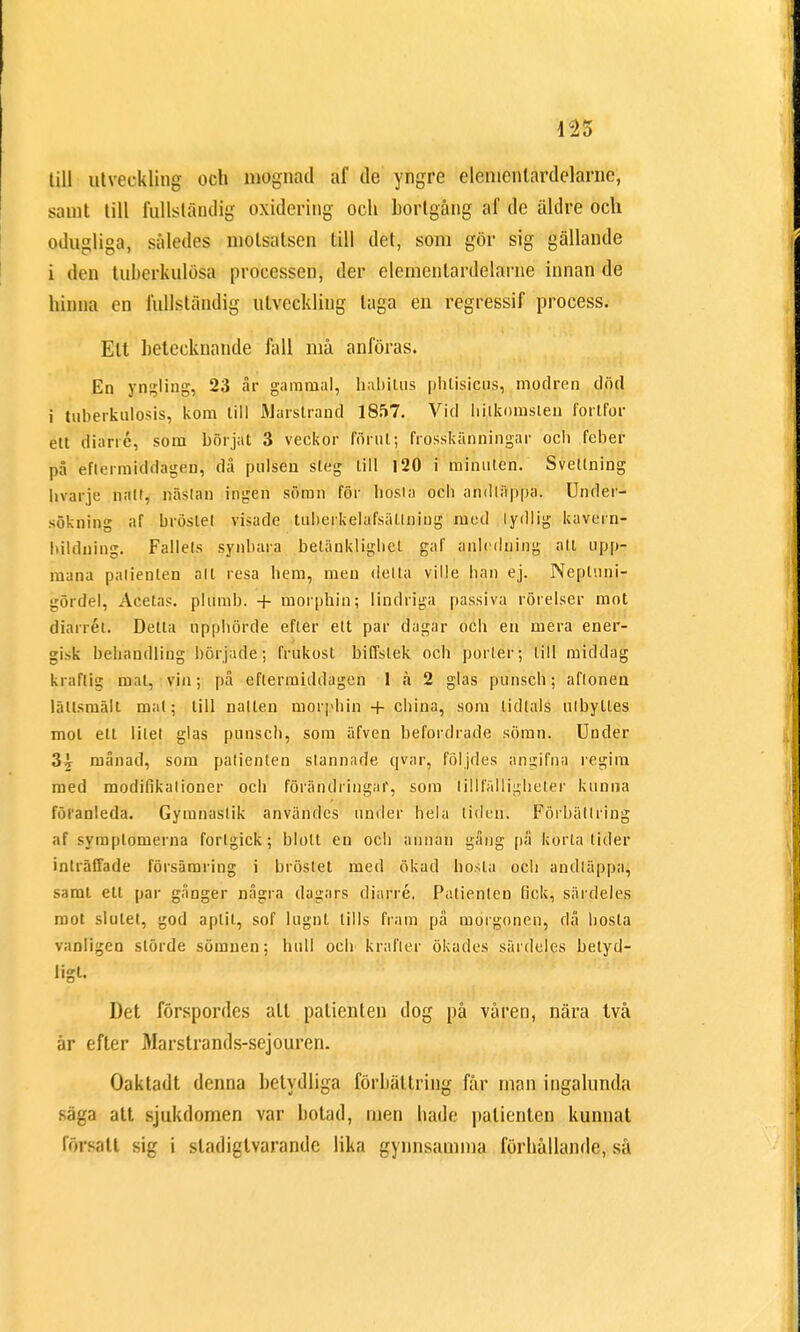 till utveckling och mognad af de yngre elenicnlardelarne, samt till fullständig oxidering och bortgång af de äldre och odugliga, således motsatsen till det, som gör sig gällande i den tuberkulösa processen, der elemenlardelarne innan de hinna en fullständig utveckling laga en regressif process. Ett betecknande fall må anföras. En yngling, 23 år gammal, habilus phlisicus, modren död i tubérkulosis, kom till Marstrand 1857. Vid hilkomsten fortfor ett diarré, som börjat 3 veckor förut; frosskänningar oc!) feber på eftermiddagen, då pulsen steg till 120 i minuten. Svellning livarje natt, nästan ingen sömn för hösta och anilläppa. Under- sökning af bröstet visade tuberkelafsätlniug med lydlig kavern- hilduing. Fallets synbara betänklighet gaf anledning att upp- mana patienten alt resa hem, men delta ville han ej. Nepluni- gördel, Acetas. plumb. + morphin; lindriga passiva rörelser mot diarrét. Detta upphörde efter ett par dagar och en mera ener- gisk behandling började; frukost biffstek och porter; till middag kraftig mat, vin; på eftermiddagen 1 ä 2 glas punsch; aflonen lättsmält mat; till natten morphin + china, som lidlals ulbylles mol ett litet glas punsch, som äfven befordrade sömn. Under 3^ månad, som patienten stannade qvar, följdes ångifna regim med modifikalioner och förändringar, som tillfälligheter kunna föranleda. Gymnastik användes under hela liden. Förbättring af symptomerna fortgick; blott en och annan gång på korta lider inträffade försämring i bröstet med ökad hosta och andläppa, samt ett par gånger några dagars diarré. Patienten fick, särdeles mot slutet, god aptit, sof lugnt tills fram på morgonen, då hosta vanligen störde sömnen; hull och krafter ökades särdeles betyd- ligt. Det förspordes alt patienten dog på våren, nära två år efter Marstrands-sejouren. Oaktadt denna betydliga förbättring får man ingalunda säga att sjukdomen var botad, men hade patienten kunnat försatt sig i sladigtvarandc lika gynnsamma förhållande, så
