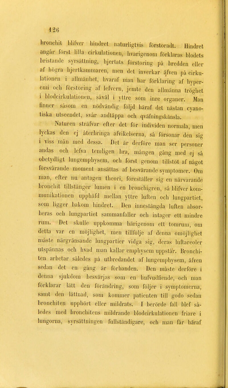12(1 bronchil blifver hindret naturligtvis förstoradt. Hindret angår först lilla cirkulationen, hvarigenom förklaras blodets bristande syrsättning, hjertals förstoring på bredden eller af högra hjerlkammaren, men det inverkar äfven på cirku- lationen i allmänhet, hvaraf man har förklaring af hyper- cmi och förstoring af lefvern, jemte den allmänna tröghet i blodcirkulationen, såväl i yttre, som inre organer. Älan finner såsom en nödvändig följd häraf det nästan cyano- tiska utseendet, svår andtäppa och qvälningskänsla. Naturen sträfvar efter det för individen normala, men lyckas den ej återbringa afvikelserna, så försonar den sig i viss mån med dessa. Det är derföre man ser personer andas och lefva temligen bra, mången gång med ej så obetydligt lungempbysem, och först genom tillstöt af något försvårande moment ansättas af besvärande symptomer. Om man, efter nu antagen theori, föreställer sig en närvarande bronchil tillstänger lumen i en bronchigren, så blifver kom- munikationen upphäfd mellan yttre luften ocb lungpartiet, som ligger bakom hindret. Den innestängda luften absor- beras och lungpartiet sammanfaller och inlager ett mindre rum. Det skulle uppkomma härigenom ett tomrum, om delta var en möjlighet, men tillfölje af denna omöjlighet måste närgränsande lungpartier vidga sig, deras luftareoler utspännas och livad man kallar emphysem uppslår. Broncbi- ten arbetar således på utbredandet af lungempbysem, äfven sedan det en gång är förhanden. Den måste derföre i denna sjukdom besvärjas som en hufvudfiende, och man förklarar lätt den förändring, som följer i symptomerna, samt den lättnad, som kommer patienten till godo sedan bronchiten upphört eller mildrats. I berörde fall blef så- ledes med bronchitens mildrande blodcirkulationen friare i lungorna, syrsällningen fullständigare, ocb man får häraf