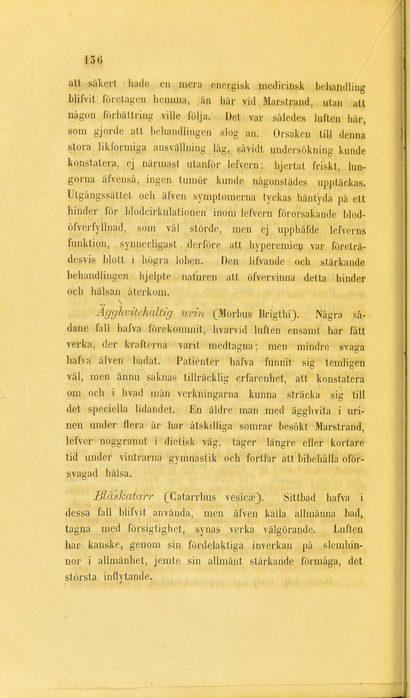 alt säkert hade en mera energisk medicinsk behandling blilvit förelagen hemma, än här vid Marstrand, utan att någon förbättring ville följa. Det var således luften här, som gjorde alt behandlingen slog an. Orsaken till denna stora likformiga ansvällning låg, såvidt undersökning kunde konstatera, ej närmast utanför lefvem: bjcrtat friskt, lun- gorna äfvenså, ingen tumör kunde någonstädes upptäckas. Utgångssättet och äfven symptomerna tyckas häntyda på elt hinder för blodcirkulationen inom lefvern förorsakande blod- öfverfyllnad, som väl störde, men ej upphäfde lefverns funktion, synnerligast derföre att hyperemieu var företrä- desvis blott i högra loben. Den lifvande och stärkande behandlingen hjelple naturen att öfvervinna detta hinder och hälsan återkom. •åJ )jfiJuVifT ••it;'-', •;• ji.-jj ^(..i , . v ,. jij.-iu «w Agghvitehaltig urin (Morbus Brigthi). Några så- dane fall hafva förekommit, hvarvid luflen ensamt har fått verka, der krafterna varit medtagna; men mindre svaga hafva älven badat. Patienter hafva funnit sig lemligen väl, men ännu saknas tillräcklig erfarenhet, att konstatera om och i hvad mån verkningarna kunna sträcka sig till det speciella lidandet. En äldre man med ägghvita i uri- nen under flera år har åtskilliga somrar besökt Marstrand, lefver noggrannt i dietisk väg, tager längre eller kortare tid under vintrarna gymnastik och fortfar att bibehålla oför- svagad hälsa. Blåshatarr (Catarrhus vesicse). Sittbad bafva i dessa fall blilvit använda, men äfven kalla allmänna bad, tagna med försiglighet, synas verka välgörande. Luflen har kanske, genom sin fördelaktiga inverkan på slemhin- nor i allmänhet, jemte sin allmänt stärkande förmåga, det största inflytande.