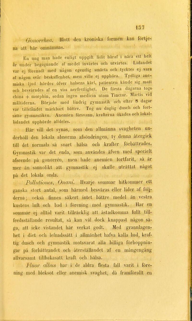 Gonorrkeä. Blott den kroniska tormen kan förtje- na att här omnämnas. Eu ung man hade enligt uppgift lidit häraf i nära ett helt år under begaguande af medel invärtes och utvärtes. Lidandet var ej föiebadt med någon egentlig smärta och tycktes ej vara af någon svår beskaffenhet, men ville ej upphöra. Tydliga ane- miska ljud hördes öfver halsens kärl, patienten kände sig matt och besvärades af en viss nerfretlighel. De första dagarna togs- china + morphin, sedan ingen medicin utom Tinctur. Martis vid måltiderna. Började med lindrig gymnastik och efter 8 dagar var tillståndet märkbart bättre. Tog nu daglig dusch och fort- satte gymnastiken. Anemien försvann, krafterna ökades och lokal- lidandet upphörde alldeles. Här vill det synas, som den allmänna svagheten un- derhöll den lokala abnorma afsöndringen, ty denna återgick till det normala så snart hälsa och krafter förbättrades. Gymnastik var det enda, som användes äfven med specielt afseende på gonorrén, men hade anemien fortfarit, så är mer än sannolikt att gymuastik ej skulle uträttat något på det lokala onda. Pollutiones, Onani Hvarje sommar hitkommer ett ganska stort antal, som härmed besväras eller lider af följ- derna ; också finnes säkert intet bättre medel än vestra kusteDs luft och bad i förening med gymnastik. Har en sommar ej alltid varit tillräcklig att åstadkomma fullt till- fredsställande resultat, så kan väl dock knappast någon sä- ga, att icke vistandet här verkat godt. Med grannlagen- iiel i diet och lelnadssätt i allmänhet hafva kalla bad, kraf- tig dusch och gymnastik motsvarat alla billiga förhoppnin- gar pä förbättrandet och återställandet af en mångengång allvarsamt tillbakasatt kraft och hälsa. fluor albus har i de aldra flesta fall varit i före- ning med bleksot eller anemisk svaghet, då framförallt eu