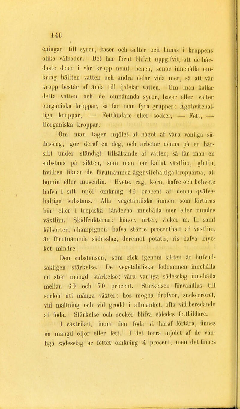 eningar Ull syror, baser ocli saller och finnas i kroppens olika väfnader. Det har förut blifvit uppgifvit, all de hår- daste delar i vår kropp neml. benen, senor innehålla om- kring hälften vatten och andra delar vida mer, så att vår kropp består af ända till j^delar vatten. Om mau kallar delta vatten och de omnämnda syror, baser eller salter oorganiska kroppar, så får man fyra grupper: Ägghvitebal- liga kroppar, — Fetlbildare eller socker, — Fett, — Oorganiska kroppar. Om man tager mjölet af något af våra vanliga sä- desslag, gör deraf en deg, och arbetar denna på en bår- sikt under ständigt tillsättande af vatten, så får man en substans på sikten, som man har kallat växllim, glutin, hvilken liknar de förutnämnda ägghvitehalliga kropparna, al- bumin eller musculin. Hvete, råg, korn, liafre och bohvete hafva i silt mjöl omkring 16 procenl af denna qväfve- haltiga substans. Alla vegetabiliska ämnen, som förläras här eller i tropiska länderna innehålla mer eller mindre växtlim. Skidfrukterna: bönor, ärter, vicker m. ti. samt kålsorter, champignon hafva större procenthalt af växtlim, än förutnämnda sädesslag, deremot potatis, ris hafva myc- ket mindre. Den substansen, som gick igenom sikten är hufvud- sakligen stärkelse. De vegetabiliska födoämnen innehålla en stor mängd stärkelse: våra vanliga sädesslag innehålla mellan 60 och 70 procent. Stärkelsen förvandlas till socker uti många växter: hos mogna drufvor, snckerröret, vid mältning och vid grodd i allmänhet, ofta vid beredande af föda. Stärkelse och socker blifva således fettbildare. I växtriket, inom den föda vi häraf förtära, linnes en mängd oljor eller fett. I det torra mjölet af de van- liga sädesslag är fettet omkring 4 procenl, men det linnes