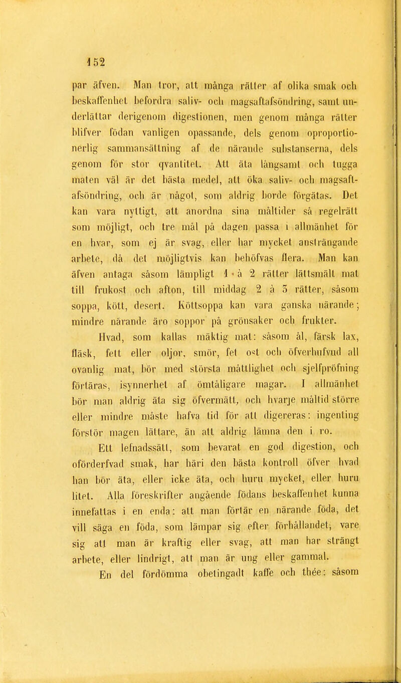 par äfven. Man tror, att många rätter af olika smak och beskaffenhet befordra saliv- och magsaftafsöndring, samt un- derlättar derigenom digestionen, men genom många rätter blifver födan vanligen opassande, dels genom oproportio- nerlig sammansättning af de närande substanserna, dels genom för stor qvanlitel. Att äta långsamt och tugga målen väl är det bästa medel, alt öka saliv- och magsafl- afsöndring, och är något, som aldrig borde förgätas. Det kan vara nyttigt, alt anordna sina måltider så regelrätt som möjligt, och tre mål på dagen passa i allmänhet för en livar, som ej är svag, eller bar mycket ansträngande arbete, då del möjliglvis kan behöfvas flera. Man kan äfven antaga såsom lämpligt i <å 2 rättar lättsmält mat till frukost och afton, till middag 2 å 5 rätter, såsom soppa, kött, desert. Köttsoppa kan vara ganska närande; mindre närande äro soppor på grönsaker och frukter. Hvad, som kallas mäktig mal: såsom ål, färsk lax, fläsk, fell eller oljor, smör, fel o«t och öfverbufvud all ovanlig mat, bör med största måttlighet och sjelfpröming förläras, isynnerhet af ömtåligare magar. I allmänhet bör man aldrig äta sig öfvermätt, och hvarje måltid större eller mindre måste halva tid för att digereras: ingenting förstör magen lättare, än all aldrig lämna den i ro. Ett lefnadssätl, som bevarat en god digestion, och oförderfvad smak, har häri den bästa kontroll öfver hvad han bör äta, eller icke äta, och huru myckel, eller huru litet. Alla föreskrifter angående födans beskaffenhet kunna innefattas i en enda: att man förlär en närande föda, det vill säga en föda, som lämpar sig efter förhållandet, vare sig att man är kraftig eller svag, att man har strängt arbete, eller lindrigt, att man är ung eller gammal. En del fördömma obetingadt kaffe och thée: såsom