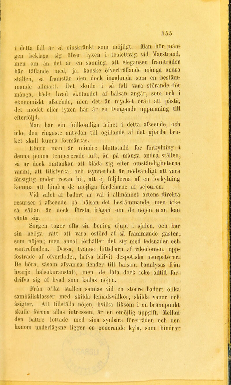 i detta tall är sa oinskränkt som möjligt. Man hör niån- gen beklaga sig öl ver lyxen i loaletlväg vid Marstrand, men om w det är en sanning, alt elegansen framträder här läflande med, ja, kanske öfverträfrande många andra ställen, sa framstår den dock ingalunda som en bestäm- mande allmakt. Det skulle i så fall vara störande för mänga, både livad skötandet af hälsan angår, som ock i ekonomiskt afseehde, men det är mycket orätt alt påstå, det modet eller lyxen här är en tvingande uppmaning till efterföljd. Man har sin fullkomliga frihet i detta afseende, och icke den ringaste antydan till ogillande af det gjorda bru- ket skall kunna förmärkns. Ehuru man är mindre hlottslälld för förkylning i denna jemna tempererade luft, än på många andra ställen, så är dock omtaukan alt kläda sig efter omständigheterna varmt, att tillstyrka, och isynnerhet är nödvändigt att vara försigtig under resan hit, att ej följderna af en förkylning komma att hindra de möjliga fördelarne af sejouren.. Vid valet af badort är väl i allmänhet ortens direkta resurser i afseende på hälsan del bestämmande, men icke sa sällan är dock första frågan om de nöjen inan kan vänta sig. Sorgen lager ofta sin honing djupt i själen, och har sin heliga rätt all vara ostörd af så främmande gäster, som nöjen;. men annal förhåller det sig med ledsnaden och vantrefnadeu. Dessa, Ivänne hiltebarn af rikedomen, upp- fostrade af öfverflödet, hafva blifvit despoliska usurpatörer. De böra, såsom afsvurna liender till hälsan, bannlysas från hvarje hälsokuranslalt, men de låta dock icke alltid för- drifva sig af hvad som kallas nöjen. Från olika ställen samlas vid en större hadort olika samhällsklasser med skilda lefnadsvillkor, skilda vanor och äsigter. Att tillställa nöjen, hvilka liksom i en brännpunkt skulle förena allas intressen, är en omöjlig uppgift. Mellan den bättre lottade med sina synbara företräden och den honom underlägsne ligger en generande kyla, som hindrar