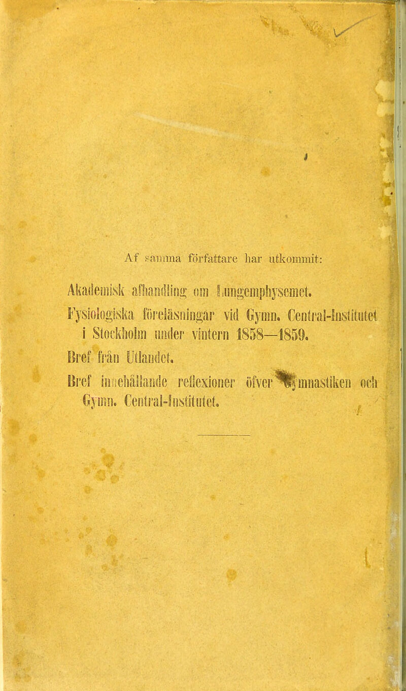 Af samma författare har utkommit: Akademisk aflianrtlini? om Lnngemphysemct. Fysiologiska föreläsningar vid (Jyrnn. Central-IusUtutet i Stockholm under vintern 1858—1859. Bref från Wlaudct. Bref iniieiiållande reflexioner tifver^fmnastiken och Cymn. Central-! nstitiitet.