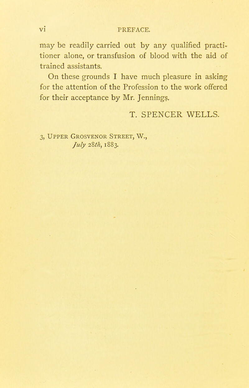 may be readily carried out by any qualified practi- tioner alone, or transfusion of blood with the aid of trained assistants. On these grounds I have much pleasure in asking for the attention of the Profession to the work offered for their acceptance by Mr. Jennings. T. SPENCER WELLS. 3, Upper Grosvenor Street, W., July 28th, 1883.