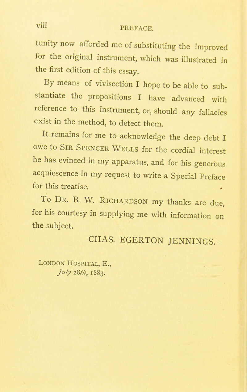 tunitynow afforded me of substituting the improved for the original instrument, which was illustrated in the first edition of this essay. By means of vivisection I hope to be able to sub- stantiate the propositions I have advanced with reference to this instrument, or, should any fallacies exist in the method, to detect them. It remains for me to acknowledge the deep debt I owe to Sir Spencer Wells for the cordial interest he has evinced in my apparatus, and for his generous acquiescence in my request to write a Special Preface for this treatise. To Dr. B. W. Richardson my thanks are due, for his courtesy in supplying me with information on the subject. CHAS. EGERTON JENNINGS. London Hospital, E., July 2M1, 1883.