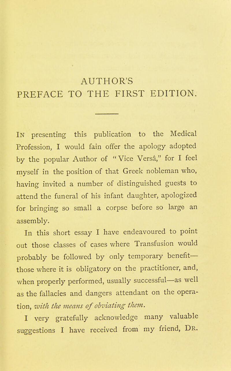 PREFACE TO THE FIRST EDITION. In presenting this publication to the Medical Profession, I would fain offer the apology adopted by the popular Author of Vice Versa, for I feel myself in the position of that Greek nobleman who, having invited a number of distinguished guests to attend the funeral of his infant daughter, apologized for bringing so small a corpse before so large an assembly. In this short essay I have endeavoured to point out those classes of cases where Transfusion would probably be followed by only temporary benefit— those where it is obligatory on the practitioner, and, when properly performed, usually successful—as well as the fallacies and dangers attendant on the opera- tion, with the means of obviating them. I very gratefully acknowledge many valuable suggestions I have received from my friend, DR.