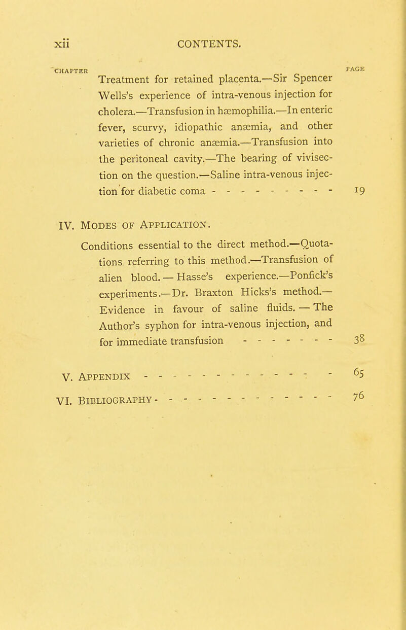 CHAPTER PAGE Treatment for retained placenta.—Sir Spencer Wells's experience of intra-venous injection for cholera.—Transfusion in haemophilia.—In enteric fever, scurvy, idiopathic anaemia, and other varieties of chronic anaemia.—Transfusion into the peritoneal cavity.—The bearing of vivisec- tion on the question.—Saline intra-venous injec- tion for diabetic coma 19 IV. Modes of Application. Conditions essential to the direct method.—Quota- tions referring to this method.—Transfusion of alien blood. — Hasse's experience.—Ponfick's experiments.—Dr. Braxton Hicks's method- Evidence in favour of saline fluids. — The Author's syphon for intra-venous injection, and for immediate transfusion 3s V. Appendix - VI. Bibliography 65 76