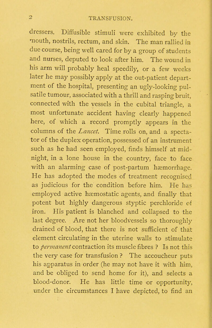 dressers. Diffusible stimuli were exhibited by the mouth, nostrils, rectum, and skin. The man rallied in due course, being well cared for by a group of students and nurses, deputed to look after him. The wound in his arm will probably heal speedily, or a few weeks later he may possibly apply at the out-patient depart- ment of the hospital, presenting an ugly-looking pul- satile tumour, associated with a thrill and rasping bruit, connected with the vessels in the cubital triangle, a most unfortunate accident having clearly happened here, of which a record promptly appears in the columns of the Lancet. Time rolls on, and a specta- tor of the duplex operation, possessed of an instrument such as he had seen employed, finds himself at mid- night, in a lone house in the country, face to face with an alarming case of post-partum haemorrhage. He has adopted the modes of treatment recognised as judicious for the condition before him. He has employed active haemostatic agents, and finally that potent but highly dangerous styptic perchloride of iron. His patient is blanched and collapsed to the last degree. Are not her bloodvessels so thoroughly drained of blood, that there is not sufficient of that element circulating in the uterine walls to stimulate to permanent contraction its muscle fibres ? Is not this the very case for transfusion ? The accoucheur puts his apparatus in order (he may not have it with him, and be obliged to send home for it), and selects a blood-donor. He has little time or opportunity, under the circumstances I have depicted, to find an