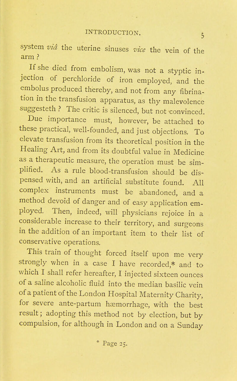 system vid the uterine sinuses vice the vein of the arm ? If she died from embolism, was not a styptic in- jection of perchloride of iron employed, and the embolus produced thereby, and not from any fibrina- tion in the transfusion apparatus, as thy malevolence suggesteth ? The critic is silenced, but not convinced. Due importance must, however, be attached to these practical, well-founded, and just objections. To elevate transfusion from its theoretical position in the Healing Art, and from its doubtful value in Medicine as a therapeutic measure, the operation must be sim- plified. As a rule blood-transfusion should be dis- pensed with, and an artificial substitute found. All complex instruments must be abandoned, and a method devoid of danger and of easy application em- ployed. Then, indeed, will physicians rejoice in a considerable increase to their territory, and surgeons in the addition of an important item to their list of conservative operations. This train of thought forced itself upon me very strongly when in a case I have recorded* and to which I shall refer hereafter, I injected sixteen ounces of a saline alcoholic fluid into the median basilic vein of a patient of the London Hospital Maternity Charity, for severe ante-partum hemorrhage, with the best result; adopting this method not by election, but by compulsion, for although in London and on a Sunday * Page 25.