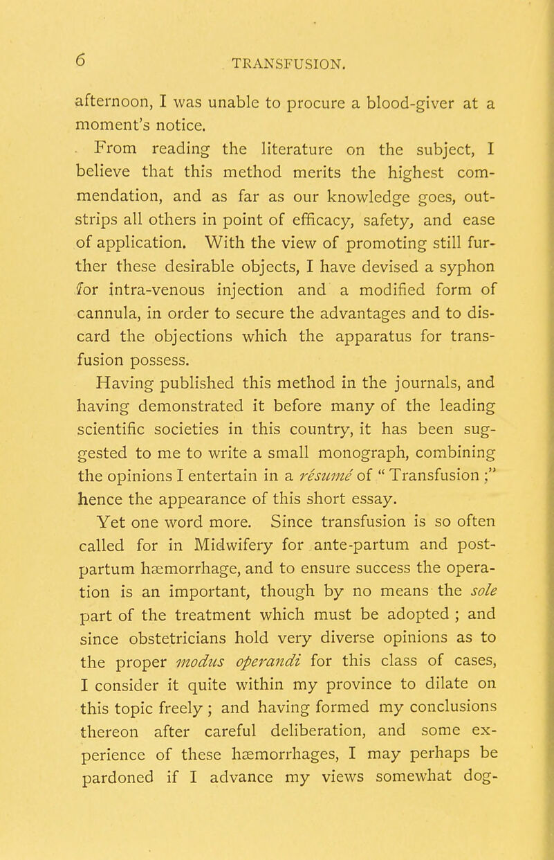 afternoon, I was unable to procure a blood-giver at a moment's notice. From reading the literature on the subject, I believe that this method merits the highest com- mendation, and as far as our knowledge goes, out- strips all others in point of efficacy, safety, and ease of application. With the view of promoting still fur- ther these desirable objects, I have devised a syphon for intra-venous injection and a modified form of cannula, in order to secure the advantages and to dis- card the objections which the apparatus for trans- fusion possess. Having published this method in the journals, and having demonstrated it before many of the leading scientific societies in this country, it has been sug- gested to me to write a small monograph, combining the opinions I entertain in a resume of  Transfusion hence the appearance of this short essay. Yet one word more. Since transfusion is so often called for in Midwifery for ante-partum and post- partum haemorrhage, and to ensure success the opera- tion is an important, though by no means the sole part of the treatment which must be adopted ; and since obstetricians hold very diverse opinions as to the proper modus operandi for this class of cases, I consider it quite within my province to dilate on this topic freely ; and having formed my conclusions thereon after careful deliberation, and some ex- perience of these haemorrhages, I may perhaps be pardoned if I advance my views somewhat dog-