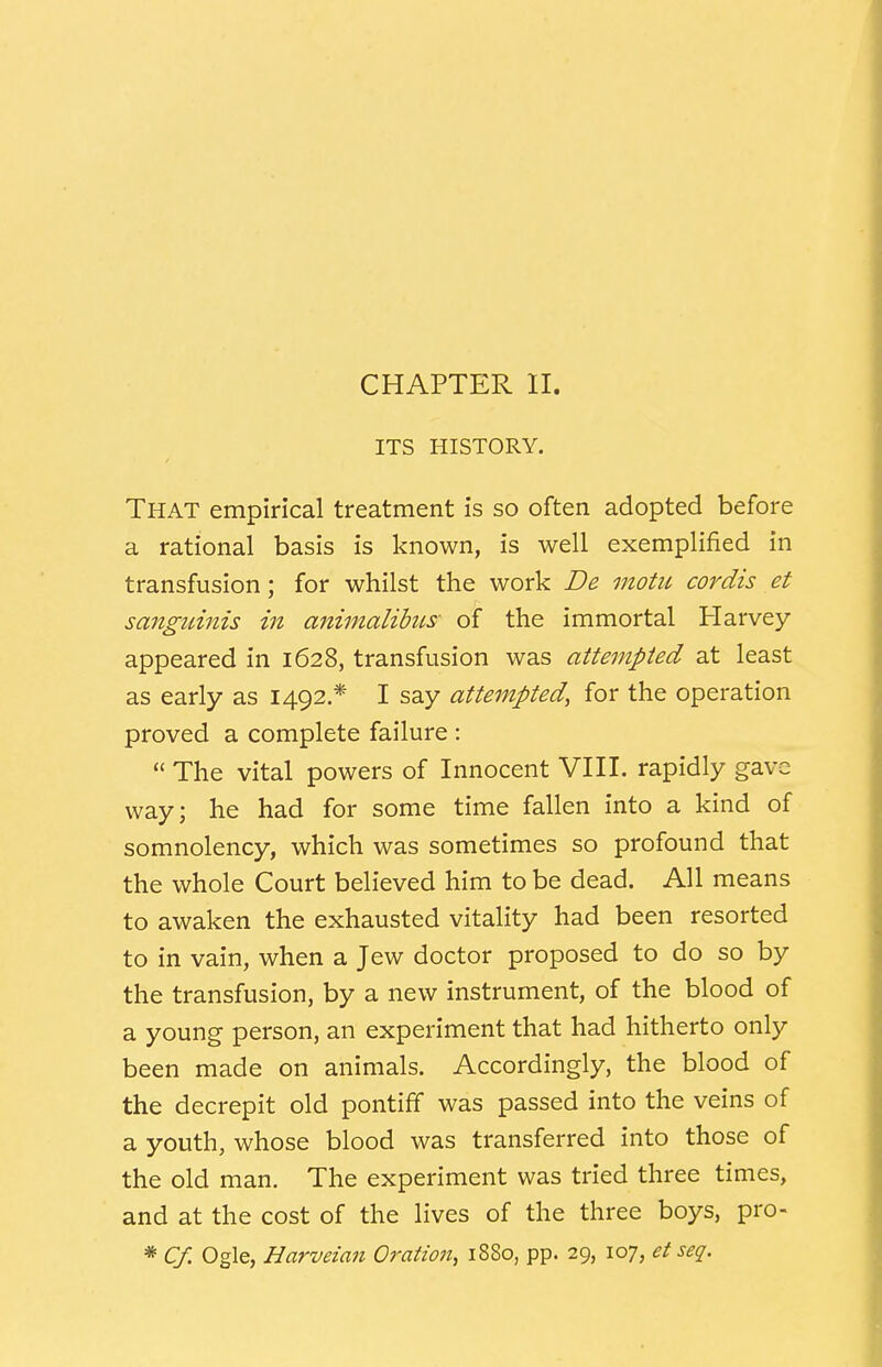 CHAPTER II. ITS HISTORY. That empirical treatment is so often adopted before a rational basis is known, is well exemplified in transfusion; for whilst the work De motu cordis et sanguinis in animalibus- of the immortal Harvey appeared in 1628, transfusion was attempted at least as early as 1492.* I say attempted, for the operation proved a complete failure :  The vital powers of Innocent VIII. rapidly gave way; he had for some time fallen into a kind of somnolency, which was sometimes so profound that the whole Court believed him to be dead. All means to awaken the exhausted vitality had been resorted to in vain, when a Jew doctor proposed to do so by the transfusion, by a new instrument, of the blood of a young person, an experiment that had hitherto only been made on animals. Accordingly, the blood of the decrepit old pontiff was passed into the veins of a youth, whose blood was transferred into those of the old man. The experiment was tried three times, and at the cost of the lives of the three boys, pro- * Cf. Ogle, Harveian Oration, 1880, pp. 29, 107, et seq.