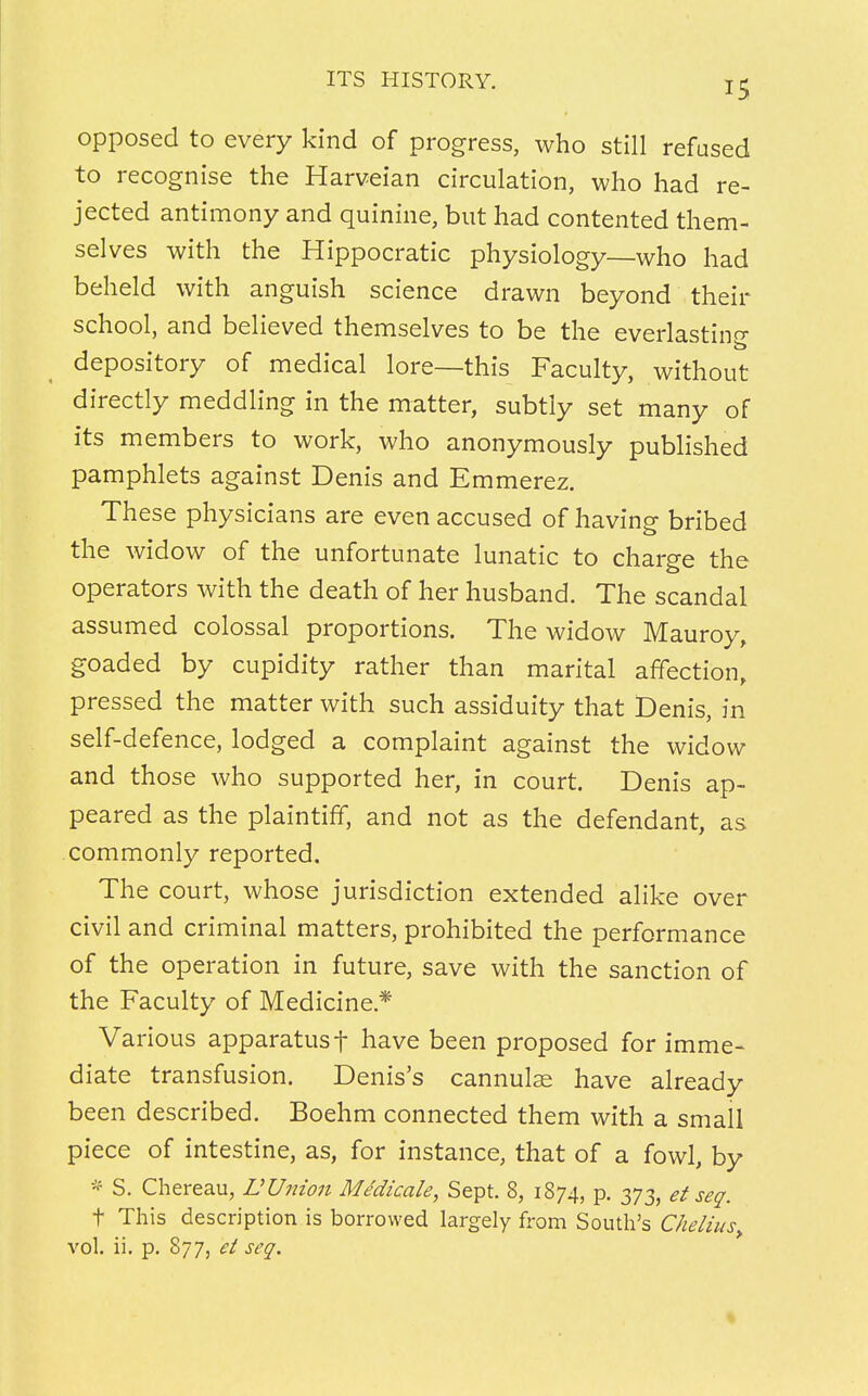 opposed to every kind of progress, who still refused to recognise the Harveian circulation, who had re- jected antimony and quinine, but had contented them- selves with the Hippocratic physiology—who had beheld with anguish science drawn beyond their school, and believed themselves to be the everlasting depository of medical lore—this Faculty, without directly meddling in the matter, subtly set many of its members to work, who anonymously published pamphlets against Denis and Emmerez. These physicians are even accused of having bribed the widow of the unfortunate lunatic to charge the operators with the death of her husband. The scandal assumed colossal proportions. The widow Mauroy, goaded by cupidity rather than marital affection, pressed the matter with such assiduity that Denis, in self-defence, lodged a complaint against the widow and those who supported her, in court. Denis ap- peared as the plaintiff, and not as the defendant, as commonly reported. The court, whose jurisdiction extended alike over civil and criminal matters, prohibited the performance of the operation in future, save with the sanction of the Faculty of Medicine* Various apparatus f have been proposed for imme- diate transfusion. Denis's cannulas have already been described. Boehm connected them with a smail piece of intestine, as, for instance, that of a fowl, by * S. Ch ereau, U Union Me'dicale, Sept. 8, 1874, p. 373, et seq. t This description is borrowed largely from South's Chelius> vol. ii. p. 877, et seq.