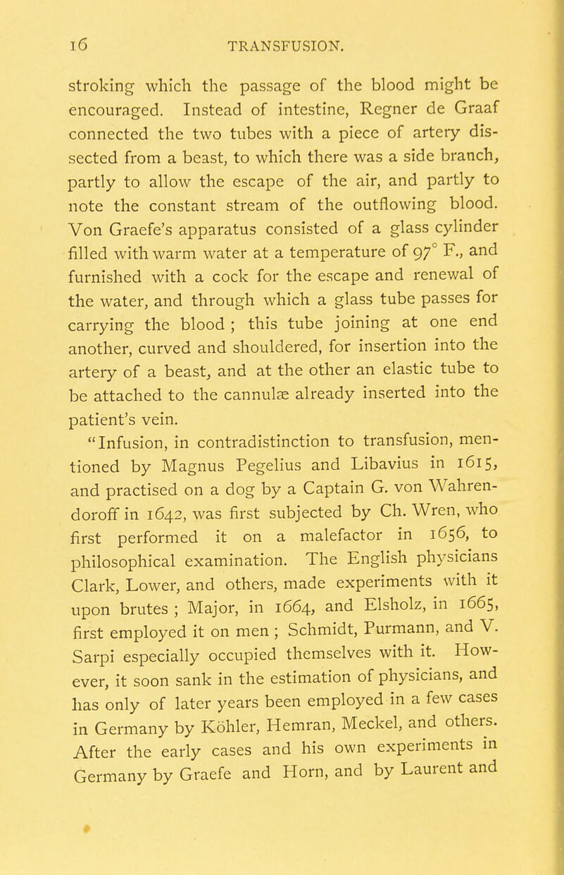 stroking which the passage of the blood might be encouraged. Instead of intestine, Regner de Graaf connected the two tubes with a piece of artery dis- sected from a beast, to which there was a side branch, partly to allow the escape of the air, and partly to note the constant stream of the outflowing blood. Von Graefe's apparatus consisted of a glass cylinder filled with warm water at a temperature of 970 F., and furnished with a cock for the escape and renewal of the water, and through which a glass tube passes for carrying the blood ; this tube joining at one end another, curved and shouldered, for insertion into the artery of a beast, and at the other an elastic tube to be attached to the cannulae already inserted into the patient's vein. Infusion, in contradistinction to transfusion, men- tioned by Magnus Pegelius and Libavius in 1615, and practised on a dog by a Captain G. von Wahren- doroffin 1642, was first subjected by Ch. Wren, who first performed it on a malefactor in 1656, to philosophical examination. The English physicians Clark, Lower, and others, made experiments with it upon brutes ; Major, in 1664, and Elsholz, in 1665, first employed it on men ; Schmidt, Purmann, and V. Sarpi especially occupied themselves with it. How- ever, it soon sank in the estimation of physicians, and has only of later years been employed in a few cases in Germany by Kohler, Hemran, Meckel, and others. After the early cases and his own experiments in Germany by Graefe and Horn, and by Laurent and