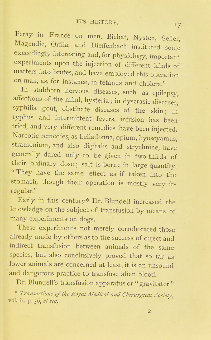 Peray in France on men, Bichat, Nysten, Seller Magendie, Orfila, and Dieffenbach instituted some exceedingly interesting and, for physiology, important experiments upon the injection of different kinds of matters into brutes, and have employed this operation on man, as, for instance, in tetanus and cholera. In stubborn nervous diseases, such as epilepsy, affections of the mind, hysteria ; in dyscrasic diseases,' syphilis, gout, obstinate diseases of the skin; in typhus and intermittent fevers, infusion has been tried, and very different remedies have been injected. Narcotic remedies, as belladonna, opium, hyoscyamus, stramonium, and also digitalis and strychnine, have generally dared only to be given in two-thirds of their ordinary dose ; salt is borne in large quantity. They have the same effect as if taken into the stomach, though their operation is mostly very ir- regular. Early in this century* Dr. Blundell increased the knowledge on the subject of transfusion by means of many experiments on dogs. These experiments not merely corroborated those already made by others as to the success of direct and indirect transfusion between animals of the same species, but also conclusively proved that so far as lower animals are concerned at least, it is an unsound and dangerous practice to transfuse alien blood. Dr. Blundell's transfusion apparatus or  gravitater  * Transactions of the Royal Medical and Chiritrgical Society, vol. ix. p. 56, et seq.
