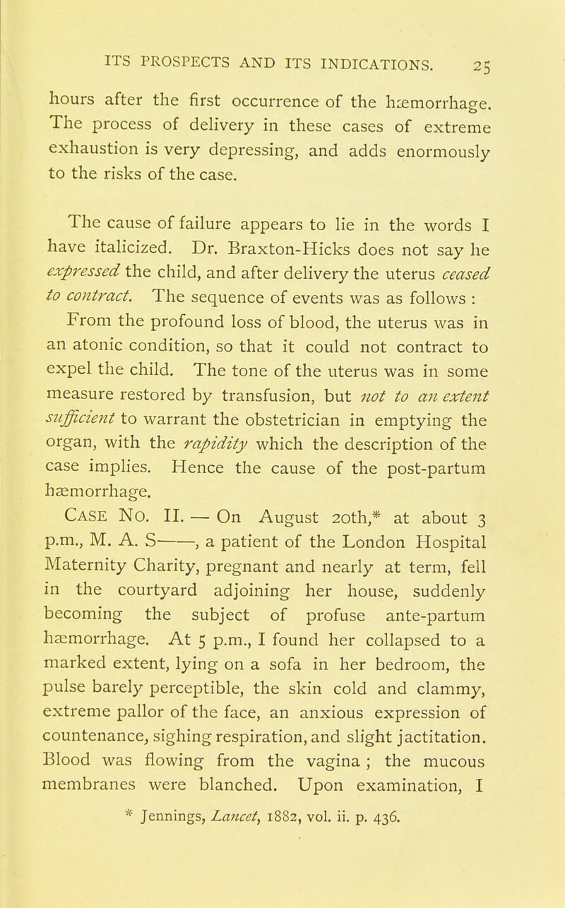 hours after the first occurrence of the haemorrhage. The process of delivery in these cases of extreme exhaustion is very depressing, and adds enormously to the risks of the case. The cause of failure appears to lie in the words I have italicized. Dr. Braxton-Hicks does not say he expressed the child, and after delivery the uterus ceased to contract. The sequence of events was as follows : From the profound loss of blood, the uterus was in an atonic condition, so that it could not contract to expel the child. The tone of the uterus was in some measure restored by transfusion, but not to an extent sufficient to warrant the obstetrician in emptying the organ, with the rapidity which the description of the case implies. Hence the cause of the post-partum haemorrhage. Case No. II. — On August 20th * at about 3 p.m., M. A. S , a patient of the London Hospital Maternity Charity, pregnant and nearly at term, fell in the courtyard adjoining her house, suddenly becoming the subject of profuse ante-partum haemorrhage. At 5 p.m., I found her collapsed to a marked extent, lying on a sofa in her bedroom, the pulse barely perceptible, the skin cold and clammy, extreme pallor of the face, an anxious expression of countenance, sighing respiration, and slight jactitation. Blood was flowing from the vagina; the mucous membranes were blanched. Upon examination, I