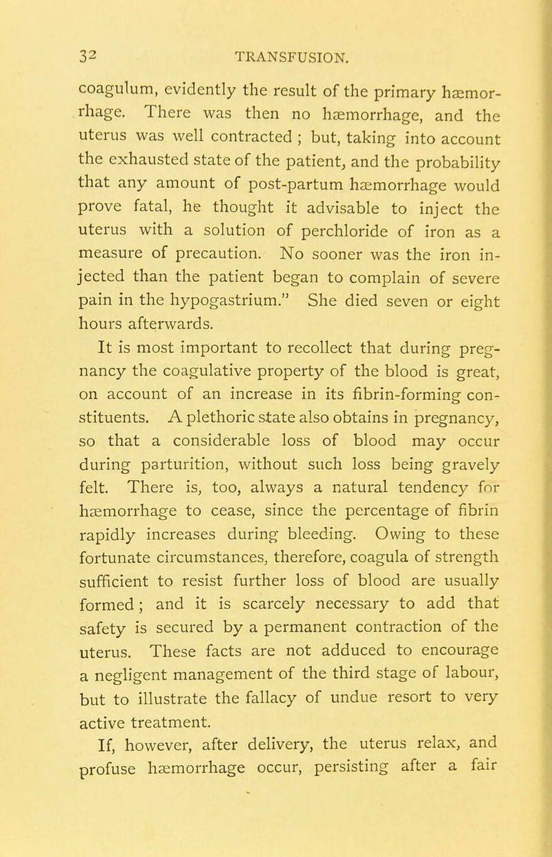 coagulum, evidently the result of the primary haemor- rhage. There was then no haemorrhage, and the uterus was well contracted ; but, taking into account the exhausted state of the patient, and the probability that any amount of post-partum haemorrhage would prove fatal, he thought it advisable to inject the uterus with a solution of perchloride of iron as a measure of precaution. No sooner was the iron in- jected than the patient began to complain of severe pain in the hypogastrium. She died seven or eight hours afterwards. It is most important to recollect that during preg- nancy the coagulative property of the blood is great, on account of an increase in its fibrin-forming con- stituents. A plethoric state also obtains in pregnancy, so that a considerable loss of blood may occur during parturition, without such loss being gravely felt. There is, too, always a natural tendency for haemorrhage to cease, since the percentage of fibrin rapidly increases during bleeding. Owing to these fortunate circumstances, therefore, coagula of strength sufficient to resist further loss of blood are usually formed; and it is scarcely necessary to add that safety is secured by a permanent contraction of the uterus. These facts are not adduced to encourage a negligent management of the third stage of labour, but to illustrate the fallacy of undue resort to very active treatment. If, however, after delivery, the uterus relax, and profuse haemorrhage occur, persisting after a fair